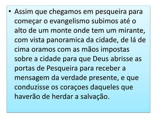 • Assim que chegamos em pesqueira para
começar o evangelismo subimos até o
alto de um monte onde tem um mirante,
com vista panoramica da cidade, de lá de
cima oramos com as mãos impostas
sobre a cidade para que Deus abrisse as
portas de Pesqueira para receber a
mensagem da verdade presente, e que
conduzisse os coraçoes daqueles que
haverão de herdar a salvação.
 