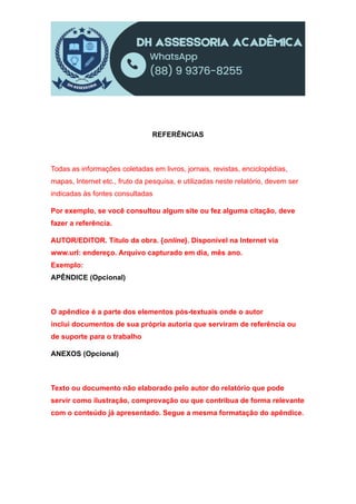 REFERÊNCIAS
Todas as informações coletadas em livros, jornais, revistas, enciclopédias,
mapas, Internet etc., fruto da pesquisa, e utilizadas neste relatório, devem ser
indicadas às fontes consultadas
Por exemplo, se você consultou algum site ou fez alguma citação, deve
fazer a referência.
AUTOR/EDITOR. Título da obra. {online}. Disponível na Internet via
www.url: endereço. Arquivo capturado em dia, mês ano.
Exemplo:
APÊNDICE (Opcional)
O apêndice é a parte dos elementos pós-textuais onde o autor
inclui documentos de sua própria autoria que serviram de referência ou
de suporte para o trabalho
ANEXOS (Opcional)
Texto ou documento não elaborado pelo autor do relatório que pode
servir como ilustração, comprovação ou que contribua de forma relevante
com o conteúdo já apresentado. Segue a mesma formatação do apêndice.
 