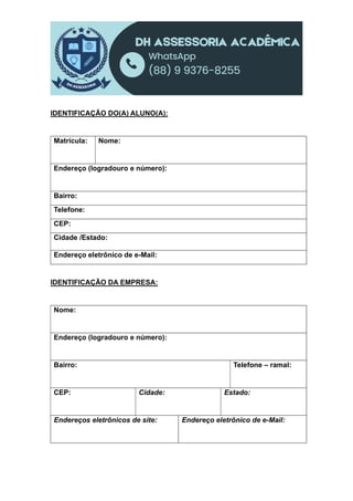 IDENTIFICAÇÃO DO(A) ALUNO(A):
Matrícula: Nome:
Endereço (logradouro e número):
Bairro:
Telefone:
CEP:
Cidade /Estado:
Endereço eletrônico de e-Mail:
IDENTIFICAÇÃO DA EMPRESA:
Nome:
Endereço (logradouro e número):
Bairro: Telefone – ramal:
CEP: Cidade: Estado:
Endereços eletrônicos de site: Endereço eletrônico de e-Mail:
 