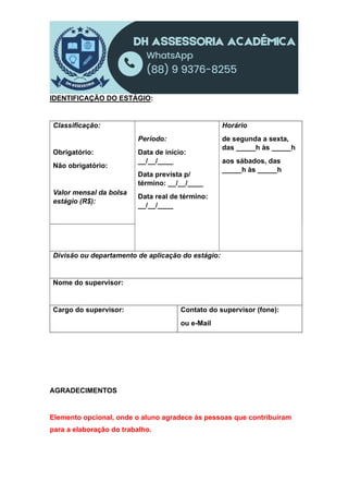 IDENTIFICAÇÃO DO ESTÁGIO:
Classificação:
Obrigatório:
Não obrigatório:
Valor mensal da bolsa
estágio (R$):
Período:
Data de início:
__/__/____
Data prevista p/
término: __/__/____
Data real de término:
__/__/____
Horário
de segunda a sexta,
das _____h às _____h
aos sábados, das
_____h às _____h
Divisão ou departamento de aplicação do estágio:
Nome do supervisor:
Cargo do supervisor: Contato do supervisor (fone):
ou e-Mail
AGRADECIMENTOS
Elemento opcional, onde o aluno agradece às pessoas que contribuíram
para a elaboração do trabalho.
 