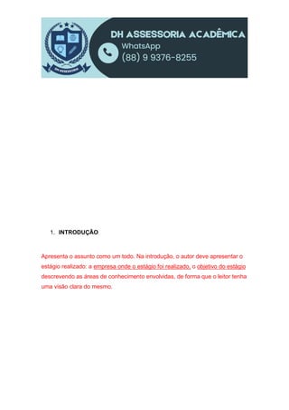 1. INTRODUÇÃO
Apresenta o assunto como um todo. Na introdução, o autor deve apresentar o
estágio realizado: a empresa onde o estágio foi realizado, o objetivo do estágio
descrevendo as áreas de conhecimento envolvidas, de forma que o leitor tenha
uma visão clara do mesmo.
 