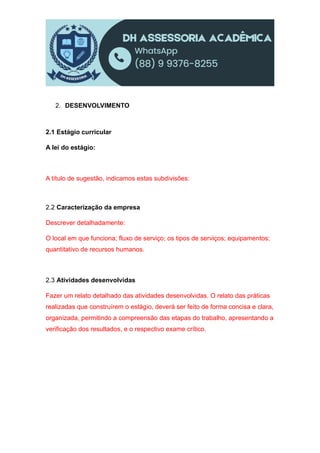 2. DESENVOLVIMENTO
2.1 Estágio curricular
A lei do estágio:
A título de sugestão, indicamos estas subdivisões:
2.2 Caracterização da empresa
Descrever detalhadamente:
O local em que funciona; fluxo de serviço; os tipos de serviços; equipamentos;
quantitativo de recursos humanos.
2.3 Atividades desenvolvidas
Fazer um relato detalhado das atividades desenvolvidas. O relato das práticas
realizadas que construírem o estágio, deverá ser feito de forma concisa e clara,
organizada, permitindo a compreensão das etapas do trabalho, apresentando a
verificação dos resultados, e o respectivo exame crítico.
 