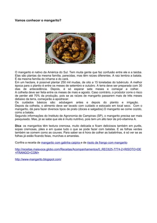 Vamos conhecer o mangarito?




O mangarito é nativo da América do Sul. Tem muita gente que faz confusão entre ele e a taioba.
Elas são plantas da mesma família, parecidas, mas têm raízes diferentes. A raiz lembra a batata.
É da mesma família do inhame e do cará.
Em um hectare, é possível plantar 250 mil mudas, de oito a 15 toneladas do tubérculo. A melhor
época para o plantio é entre os meses de setembro e outubro. A terra deve ser preparada com 30
dias de antecedência. Depois, é só esperar sete meses e começar a colher.
A colheita deve ser feita entre os meses de maio e agosto. Caso contrário, o produtor corre o risco
de perder até 70% da produção, pois se as raízes de mangarito passarem mais de três meses
debaixo da terra, começarão a apodrecer.
Os cuidados básicos são: adubagem antes e depois do plantio e irrigação.
Depois da colheita, o alimento deve ser lavado com cuidado e estocado em local seco. Com o
mangarito, dá para fazer diversos tipos de prato (doces e salgados).O mangarito se come cozido,
como a batata.
Segundo informações do Instituto de Agronomia de Campinas (SP), o mangarito precisa ser mais
pesquisado. Mas, já se sabe que ele é muito nutritivo, pois tem um alto teor de pró-vitamina A.

Dica: os mangaritos têm textura cremosa, muito delicada e ficam deliciosos também em purês,
sopas cremosas, pães e em quase tudo o que se pode fazer com batatas. E as folhas verdes
também se comem como as couves. Para saber se é hora de colher as batatinhas, é só ver se as
folhas já estão ficando feias, murchas e amarelas.

Confira a receita de mangarito com galinha caipira e de risoto de frango com mangarito

http://receitas.maisvoce.globo.com/Receitas/Acompanhamentos/0,,REC625-7774-2+RISOTO+DE
+FRANGO+COM+

http://www-mangarito.blogspot.com/
 