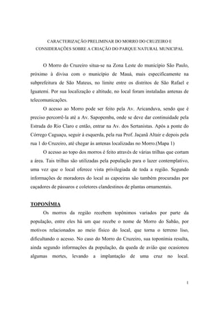 CARACTERIZAÇÃO PRELIMINAR DO MORRO DO CRUZEIRO E
  CONSIDERAÇÕES SOBRE A CRIAÇÃO DO PARQUE NATURAL MUNICIPAL


      O Morro do Cruzeiro situa-se na Zona Leste do município São Paulo,
próximo à divisa com o município de Mauá, mais especificamente na
subprefeitura de São Mateus, no limite entre os distritos de São Rafael e
Iguatemi. Por sua localização e altitude, no local foram instaladas antenas de
telecomunicações.
      O acesso ao Morro pode ser feito pela Av. Aricanduva, sendo que é
preciso percorrê-la até a Av. Sapopemba, onde se deve dar continuidade pela
Estrada do Rio Claro e então, entrar na Av. dos Sertanistas. Após a ponte do
Córrego Caguaçu, seguir à esquerda, pela rua Prof. Jaçanã Altair e depois pela
rua 1 do Cruzeiro, até chegar às antenas localizadas no Morro.(Mapa 1)
      O acesso ao topo dos morros é feito através de várias trilhas que cortam
a área. Tais trilhas são utilizadas pela população para o lazer contemplativo,
uma vez que o local oferece vista privilegiada de toda a região. Segundo
informações de moradores do local as capoeiras são também procuradas por
caçadores de pássaros e coletores clandestinos de plantas ornamentais.


TOPONÍMIA
      Os morros da região recebem topônimos variados por parte da
população, entre eles há um que recebe o nome de Morro do Sabão, por
motivos relacionados ao meio físico do local, que torna o terreno liso,
dificultando o acesso. No caso do Morro do Cruzeiro, sua toponímia resulta,
ainda segundo informações da população, da queda de avião que ocasionou
algumas    mortes,   levando   a   implantação   de   uma   cruz   no    local.




                                                                             1
 