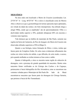 MEIO FÍSICO
           Na área onde está localizado o Morro do Cruzeiro (coordenadas: Lat.
23º38’10’’ S – Long. 46º25’56’’ W) o relevo é classificado como de Morros
Altos e observa-se que a geomorfologia do terreno apresenta topos aplainados,
em virtude da idade das rochas e do forte intemperismo. Sua altitude chega a
atingir 990m, sendo que as amplitudes1 são de aproximadamente 150m e a
declividade média superior a 30%, podendo ultrapassar 60% em encostas e
vertentes mais íngrimes.
           Vale destacar que no âmbito do município de São Paulo, somente nas
regiões da Serra da Cantareira, do Pico do Jaraguá e do Morro do Cruzeiro são
observadas altitudes superiores a 950 m (Mapa 2).
           Quanto a sua litologia, temos formação de filitos e xistos, rochas que
fazem parte do Complexo Embu. Os solos rasos evidenciam afloramento das
rochas em vários trechos da subida, o que dificulta, de certo modo, o acesso,
pois quando molhadas as rochas tornam-se lisas como o sabão.
           Quanto à hidrografia, a área se encontra numa região de cabeceira de
drenagens, com a presença de grande quantidade de nascentes. Dentre estas
nascentes foram verificadas as do Córrego dos Cochos e do Caguaçu,
pertencentes à bacia hidrográfica do Rio Aricanduva, estas se encontram nas
vertentes voltadas para o Município de São Paulo. Do               lado   de   Mauá
encontram-se nascentes que fazem parte da drenagem do Córrego Serraria,
que pertence à bacia do Rio Tamanduateí.




1
    Variação entre o menor e o maior valor de altitude observado


                                                                                  3
 