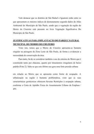 Vale destacar que os distritos de São Rafael e Iguatemi estão entre os
que apresentam os maiores índices de desmatamento segundo dados do Atlas
Ambiental do Município de São Paulo, sendo que a vegetação da região do
Morro do Cruzeiro está presente no livro Vegetação Significativa Do
Município de São Paulo.


JUSTIFICATIVAS PARA IMPLANTAÇÃO DO PARQUE NATURAL
MUNICIPAL DO MORRO DO CRUZEIRO
       Visto isto, temos que o Morro do Cruzeiro apresenta-se bastante
singular na paisagem da Zona Leste de São Paulo, de forma a evidenciar a
necessidade de conservação da área.
       Para tanto, há de se considerar também o uso do entorno do Morro que é
constituído tanto por chácaras, quanto por loteamentos irregulares de baixo
padrão (Foto 2). Sabe-se que este último uso gera uma forte pressão urbana


em relação ao Morro que se apresenta como limite de ocupação. A
urbanização na região é bastante problemática, visto que as suas
características geotécnicas oferecem Severas Restrições à ocupação urbana,
conforme a Carta de Aptidão Física do Assentamento Urbano da Emplasa /
IPT.




                                                                             6
 