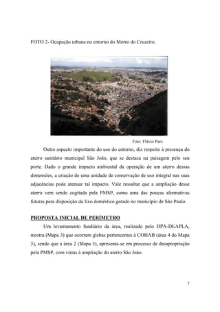 FOTO 2- Ocupação urbana no entorno do Morro do Cruzeiro.




                                                 Foto: Flávio Paes
      Outro aspecto importante do uso do entorno, diz respeito à presença do
aterro sanitário municipal São João, que se destaca na paisagem pelo seu
porte. Dado o grande impacto ambiental da operação de um aterro dessas
dimensões, a criação de uma unidade de conservação de uso integral nas suas
adjacências pode atenuar tal impacto. Vale ressaltar que a ampliação desse
aterro vem sendo cogitada pela PMSP, como uma das poucas alternativas
futuras para disposição do lixo doméstico gerado no município de São Paulo.


PROPOSTA INICIAL DE PERÍMETRO
      Um levantamento fundiário da área, realizado pelo DPA-DEAPLA,
mostra (Mapa 3) que ocorrem glebas pertencentes à COHAB (área 4 do Mapa
3), sendo que a área 2 (Mapa 3), apresenta-se em processo de desapropriação
pela PMSP, com vistas à ampliação do aterro São João.




                                                                              7
 
