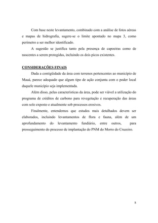 Com base neste levantamento, combinado com a análise de fotos aéreas
e mapas de hidrografia, sugere-se o limite apontado no mapa 3, como
perímetro a ser melhor identificado.
      A sugestão se justifica tanto pela presença de capoeiras como de
nascentes a serem protegidas, incluindo os dois picos existentes.


CONSIDERAÇÕES FINAIS
      Dada a contigüidade da área com terrenos pertencentes ao município de
Mauá, parece adequado que algum tipo de ação conjunta com o poder local
daquele município seja implementada.
      Além disso, pelas características da área, pode ser viável a utilização do
programa de créditos de carbono para revegetação e recuperação das áreas
com solo exposto e atualmente sob processos erosivos.
      Finalmente, entendemos que estudos mais detalhados devem ser
elaborados, incluindo levantamentos de flora e fauna, além de um
aprofundamento     do   levantamento     fundiário,   entre   outros,      para
prosseguimento do processo de implantação do PNM do Morro do Cruzeiro.




                                                                              8
 