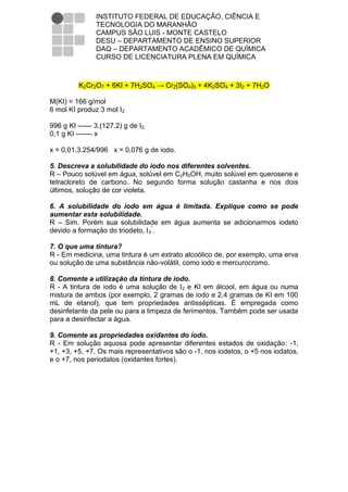 INSTITUTO FEDERAL DE EDUCAÇÃO, CIÊNCIA E
                TECNOLOGIA DO MARANHÃO
                CAMPUS SÃO LUIS - MONTE CASTELO
                DESU – DEPARTAMENTO DE ENSINO SUPERIOR
                DAQ – DEPARTAMENTO ACADÊMICO DE QUÍMICA
                CURSO DE LICENCIATURA PLENA EM QUÍMICA



          K2Cr2O7 + 6KI + 7H2SO4 → Cr2(SO4)3 + 4K2SO4 + 3I2 + 7H2O

M(KI) = 166 g/mol
6 mol KI produz 3 mol I2

996 g KI ------ 3.(127.2) g de I2.
0,1 g KI ------- x

x = 0,01.3.254/996 x = 0,076 g de iodo.

5. Descreva a solubilidade do iodo nos diferentes solventes.
R – Pouco solúvel em água, solúvel em C2H5OH, muito solúvel em querosene e
tetracloreto de carbono. No segundo forma solução castanha e nos dois
últimos, solução de cor violeta.

6. A solubilidade do iodo em água é limitada. Explique como se pode
aumentar esta solubilidade.
R – Sim. Porém sua solubilidade em água aumenta se adicionarmos iodeto
devido a formação do triodeto, I3ˉ.

7. O que uma tintura?
R - Em medicina, uma tintura é um extrato alcoólico de, por exemplo, uma erva
ou solução de uma substância não-volátil, como iodo e mercurocromo.

8. Comente a utilização da tintura de iodo.
R - A tintura de iodo é uma solução de I2 e KI em álcool, em água ou numa
mistura de ambos (por exemplo, 2 gramas de iodo e 2,4 gramas de KI em 100
mL de etanol), que tem propriedades antissépticas. É empregada como
desinfetante da pele ou para a limpeza de ferimentos. Também pode ser usada
para a desinfectar a água.

9. Comente as propriedades oxidantes do iodo.
R - Em solução aquosa pode apresentar diferentes estados de oxidação: -1,
+1, +3, +5, +7. Os mais representativos são o -1, nos iodetos, o +5 nos iodatos,
e o +7, nos periodatos (oxidantes fortes).
 
