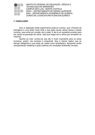 INSTITUTO FEDERAL DE EDUCAÇÃO, CIÊNCIA E
              TECNOLOGIA DO MARANHÃO
              CAMPUS SÃO LUIS - MONTE CASTELO
              DESU – DEPARTAMENTO DE ENSINO SUPERIOR
              DAQ – DEPARTAMENTO ACADÊMICO DE QUÍMICA
              CURSO DE LICENCIATURA PLENA EM QUÍMICA

7. CONCLUSÃO


      Com a realização deste experimento pode-se concluir, que o fluoreto de
hidrogênio é uma ácido muito forte e que pode causar sérios danos à saúde
humana, caso entre em contato com a pele. E ele é um excelente produto para
ser usado na gravação de vidros, visto que reage com a sílica que compõem os
mesmos.
      Quanto ao iodo, conclui-se que ele é muito importante para os seres
humanos, porém, seu excesso é prejudicial. Que é menos reativo que os
demais halogênios e que pode ser usado como antisséptico. Apresenta certas
características metálicas e pode sublimar em condições ambientes normais.
 