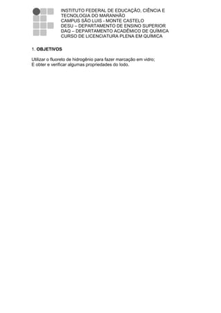 INSTITUTO FEDERAL DE EDUCAÇÃO, CIÊNCIA E
               TECNOLOGIA DO MARANHÃO
               CAMPUS SÃO LUIS - MONTE CASTELO
               DESU – DEPARTAMENTO DE ENSINO SUPERIOR
               DAQ – DEPARTAMENTO ACADÊMICO DE QUÍMICA
               CURSO DE LICENCIATURA PLENA EM QUÍMICA

1. OBJETIVOS

Utilizar o fluoreto de hidrogênio para fazer marcação em vidro;
E obter e verificar algumas propriedades do Iodo.
 