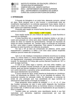INSTITUTO FEDERAL DE EDUCAÇÃO, CIÊNCIA E
               TECNOLOGIA DO MARANHÃO
               CAMPUS SÃO LUIS - MONTE CASTELO
               DESU – DEPARTAMENTO DE ENSINO SUPERIOR
               DAQ – DEPARTAMENTO ACADÊMICO DE QUÍMICA
               CURSO DE LICENCIATURA PLENA EM QUÍMICA

2. INTRODUÇÃO

        O fluoreto de hidrogênio é um ácido forte, altamente corrosivo, solúvel
em água. Muito perigoso para a vida humana: a contaminação pode ser
inicialmente imperceptível e os sintomas aparecerem horas depois, devido à
reação com o cálcio dos ossos. Contato com cerca de 10% do corpo pode ser
fatal, mesmo com tratamento imediato.
        Produzido pela reação do mineral fluorita (fluoreto de cálcio) com ácido
sulfúrico concentrado:
                              CaF2 + H2SO4 → 2HF + CaSO4
        Essa reação resulta em uma mistura de vapores e o ácido fluorídrico é
separado por destilação.
        O ácido fluorídrico tem a capacidade de dissolver óxidos e, por isso, é
usado para gravação em vidros (pois ataca materiais silicáticos), remoção de
óxidos de silício na indústria de semicondutores, remoção de impurezas de
óxidos em ácidos inoxidáveis, etc. Também usado na produção de compostos
de flúor, como teflon e gases refrigerantes. Flúor gasoso é produzido pela
eletrólise do ácido fluorídrico com bifluoreto de potássio.
        Por isso o HF só deve ser armazenado em plásticos, sendo usado
especialmente o polietileno e o teflon, e em raros casos usando recipientes
metálicos (poucos metais são compativeis).

        Iodo é um não metalque à temperatura ambiente encontra-se no estado
sólido. É o menos reativo e o menos eletronegativo de todos os halogênios. É
um oligoelemento, empregado principalmente na medicina, fotografia e como
corante. Foi descoberto na França pelo químico Bernard Courtois em 1811 a
partir de algas marinhas.
        O iodo é um sólido negro e lustroso, com leve brilho metálico, que
sublima em condições normais formando um gás de coloração violeta e odor
irritante. Igual aos demais halogênios forma um grande número de compostos
com outros elementos e apresenta certas características metálicas. A falta de
iodo causa retardamento nas proclatinas.
        É pouco solúvel em água, porém dissolve-se facilmente em clorofórmio,
CHCl3, em tetracloreto de carbono, CCl4, ou em dissulfeto de carbono, CS2,
produzindo soluções de coloração violeta. Em dissolução, na presença de
amido dá uma coloração azul. Sua solubilidade em água aumenta se
adicionarmos iodeto devido a formação do triodeto, I 3-.
        Pode apresentar vários estados de oxidação: -1, +1, +3, +5, +7. Uma
das funções conhecidas do iodo é como parte integrante dos hormônios
tireóideos. A glândula tireóide fabrica os hormônios tiroxina e tri-iodotironina,
que contém iodo. O déficit de iodo conduz ao Hipotiroidismo de que resultam o
bócio e mixedema.
        Também pode ser conhecido como desinfetante devido à sua fácil
reatividade com elementos orgânicos proporcionada por sua alta
eletronegatividade.
 
