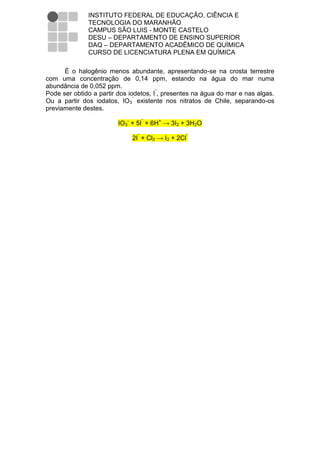 INSTITUTO FEDERAL DE EDUCAÇÃO, CIÊNCIA E
              TECNOLOGIA DO MARANHÃO
              CAMPUS SÃO LUIS - MONTE CASTELO
              DESU – DEPARTAMENTO DE ENSINO SUPERIOR
              DAQ – DEPARTAMENTO ACADÊMICO DE QUÍMICA
              CURSO DE LICENCIATURA PLENA EM QUÍMICA

      É o halogênio menos abundante, apresentando-se na crosta terrestre
com uma concentração de 0,14 ppm, estando na água do mar numa
abundância de 0,052 ppm.
Pode ser obtido a partir dos iodetos, Iˉ, presentes na água do mar e nas algas.
Ou a partir dos iodatos, IO3ˉ existente nos nitratos de Chile, separando-os
previamente destes.

                         IO3- + 5Iˉ + 6H+ → 3I2 + 3H2O

                             2Iˉ + Cl2 → I2 + 2Clˉ
 