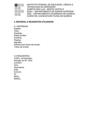 INSTITUTO FEDERAL DE EDUCAÇÃO, CIÊNCIA E
              TECNOLOGIA DO MARANHÃO
              CAMPUS SÃO LUIS - MONTE CASTELO
              DESU – DEPARTAMENTO DE ENSINO SUPERIOR
              DAQ – DEPARTAMENTO ACADÊMICO DE QUÍMICA
              CURSO DE LICENCIATURA PLENA EM QUÍMICA

3. MATERIAL E REAGENTES UTILIZADOS

3.1 MATERIAIS
Estilete;
Vidro;
Espátula;
Papel de filtro;
Parafina;
Pipetas;
Algodão;
Estante para tubos de ensaio;
Tubos de ensaio.



3.2 REAGENTES
H2SO4, concentrado;
Solução de HF, 30%;
C2H5OH;
CCl4;
Querosene;
Iodo;
K2Cr2O7;
KI;
MnO2;
KMnO4.
 