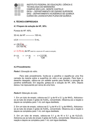 INSTITUTO FEDERAL DE EDUCAÇÃO, CIÊNCIA E
                  TECNOLOGIA DO MARANHÃO
                  CAMPUS SÃO LUIS - MONTE CASTELO
                  DESU – DEPARTAMENTO DE ENSINO SUPERIOR
                  DAQ – DEPARTAMENTO ACADÊMICO DE QUÍMICA
                  CURSO DE LICENCIATURA PLENA EM QUÍMICA

4. TÉCNICA EMPREGADA

4.1 Preparo da solução de HF, 30%:

Pureza do HF: 40%.

30 mL de HF ------------- 100 mL.

x.0,4 ------------------------ 5 mL.

x = 30.5 mL
   0,4.100 mL

x = 3,75 mL de HF (este foi o volume de HF usada na solução).

d=m        → v=m           →     v = 2,2138
  v            d                     1,84



4.2 Procedimento:

Parte I: Gravação do vidro.

       Para este procedimento, fundiu-se a parafina e espalho-se uma fina
camada da mesma sobre a superfície do vidro a ser gravado. Para fazer o
desenho desejado, utilizou-se um estilete quente para facilitar a remoção da
parafina solidificada. Em seguida, gotejou-se a solução de HF, 30%. Depois
deixou-=se repousando por cerca de uma hora.



Parte II: Obtenção do iodo.

1. Em um tubo de ensaio, colocou-se 0,1 g de KI e 0,1 g de MnO2. Adicionou-
se ao tubo de ensaio 3 gotas de H2SO4, concentrado. Observou-se a reação e
depois se completou para 1 mL com água destilada;

2. Em um tubo de ensaio, colocou-se 0,1 g de KI e 0,1 g de KMnO4. Adicionou-
se ao tubo de ensaio 3 gotas de H2SO4, concentrado. Observou-se a reação e
depois se completou para 1 mL com água destilada;

3. Em um tubo de ensaio, colocou-se 0,1 g de KI e 0,1 g de K2Cr2O7.
Adicionou-se ao tubo de ensaio 3 gotas de H2SO4, concentrado. Observou-se a
reação e depois se completou para 1 mL com água destilada.
 