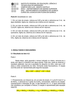 INSTITUTO FEDERAL DE EDUCAÇÃO, CIÊNCIA E
                  TECNOLOGIA DO MARANHÃO
                  CAMPUS SÃO LUIS - MONTE CASTELO
                  DESU – DEPARTAMENTO DE ENSINO SUPERIOR
                  DAQ – DEPARTAMENTO ACADÊMICO DE QUÍMICA
                  CURSO DE LICENCIATURA PLENA EM QUÍMICA

Parte III: Solubilidade do iodo.

1. Em um tubo de ensaio, colocou-se 0,05 g de iodo e adicionou-se 2 mL de
água destilada. Agitou-se, observou-se e deixou-se em repouso;

2. Em um tubo de ensaio, colocou-se 0,05 g de iodo e adicionou-se 2 mL de
C2H5OH. Agitou-se, observou-se e deixou-se em repouso;

3. Em um tubo de ensaio, colocou-se 0,05 g de iodo e adicionou-se 2 mL de
querosene. Agitou-se, observou-se e deixou-se em repouso;

4. Em um tubo de ensaio, colocou-se 0,05 g de iodo e adicionou-se 2 mL de
CCl4. Agitou-se, observou-se e deixou-se em repouso;




5. RESULTADOS E DISCUSSÕES:

5.1 Resultado do item 4.2:

Parte I:

       Nesta etapa, após aguardar o tempo indicado no roteiro, removeu-se o
ácido com água e a parafina com água quente. Feito isso, pode-se observar o
resultado esperado, que era a gravação do desenho no vidro, visto que o HF
ataca a sílica componente do vidro, formando ácido fluorossilícico. A reação
ocorrida pode ser representada pela seguinte equação:

                         SiO2 + 6HF → [SiF6]2ˉ + 2H⁺ + 2H2O


Parte II:

1. Primeiramente, ao misturar-se, em um tubo de ensaio, 0,1 g de KI mais 0,1 g
de MnO2, e adicionar-se 3 gotas de H2SO4, concentrado, observou-se reação,
caracterizando a liberação de gás. O gás liberado foi o I2. A água adicionada
não solubilizou por completo a mistura. A reação é representada pela equação
seguinte:

            2KI(s) + MnO2(s) + 3H2SO4(c) → I2(g) + 2KHSO4(aq) + MnSO4(aq) + 2H2O(l)
 