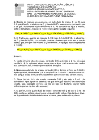 INSTITUTO FEDERAL DE EDUCAÇÃO, CIÊNCIA E
               TECNOLOGIA DO MARANHÃO
               CAMPUS SÃO LUIS - MONTE CASTELO
               DESU – DEPARTAMENTO DE ENSINO SUPERIOR
               DAQ – DEPARTAMENTO ACADÊMICO DE QUÍMICA
               CURSO DE LICENCIATURA PLENA EM QUÍMICA

2. Depois, ao misturar-se novamente, em outro tubo de ensaio, 0,1 de KI mais
0,1 g de KMnO4 e adicionar-se 3 gotas de H2SO4, concentrado, evidenciou-se
a de gás. Novamente o gás liberado foi o I2. Ao adicionar-se água à mistura,
esta se solubilizou. A reação é representada pela equação seguinte:

10KI(s) + 2KMnO4(s) + 14H2SO4(c) → 5I2(g) + 12KHSO4(aq) + 2MnSO4(aq) + 8H2O(l)

3. E, finalmente, quando se misturou 0,1 KI mais 0,1 de K2Cr2O7, e adicionou-
se 3 gotas de H2SO4, concentrado, pode-se observar que outra vez a reação
liberou gás, que por sua vez era o I2 novamente. A equação abaixo representa
a reação:

    4KI(s) + K2Cr2O7(s) + 6H2SO4(c) → 2I2(g) + 6KHSO4(aq) + 2CrO2(aq) + 3H2O(l)


Parte III:

1. Neste primeiro tubo de ensaio, contendo 0,05 g de iodo e 2 mL de água
destilada. Após agitar-se, observou-se que a água praticamente não mudou
sua coloração, pois, o iodo é pouco solúvel em água;

2. Neste segundo tubo de ensaio, contendo 0,05 g de iodo e 2 mL de C2H5OH.
Após agitar-se, observou-se que a solução ficou com uma coloração castanha.
Isto porque o iodo é solúvel em álcool etílico por causa do seu caráter apolar;

3. Neste terceiro tubo de ensaio, contendo 0,05 g de iodo e 2 mL de
querosene. Após agitar-se, observou-se que a solução adquiriu uma coloração
violeta. Esta coloração deve-se ao fato do iodo ser bartante solúvel neste
solvente porque os dois são apolares;

4. E, por fim, neste quarto tubo de ensaio, contendo 0,05 g de iodo e 2 mL de
CCl4. Após ser agitado, observou-se uma coloração violeta. Esta também deve-
se à grande solubilidade do iodo neste solvente, pois ambos são apolares.
 