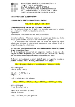 INSTITUTO FEDERAL DE EDUCAÇÃO, CIÊNCIA E
               TECNOLOGIA DO MARANHÃO
               CAMPUS SÃO LUIS - MONTE CASTELO
               DESU – DEPARTAMENTO DE ENSINO SUPERIOR
               DAQ – DEPARTAMENTO ACADÊMICO DE QUÍMICA
               CURSO DE LICENCIATURA PLENA EM QUÍMICA

6. RESPOSTAS DO QUESTIONÁRIO

1. Qual a reação do ácido fluorídrico com o vidro ?

                       SiO2 + 6HF → [SiF6]2ˉ + 2H⁺ + 2H2O

2. O vidro também é atacado por hidróxidos ? Explique.
R - Por hidróxidos fortes sim. O NaOH, por exemplo, reage com os silicatos
que constituem o vidro formando silicatos solúveis.
O pode ser:
 Vidro Alcalino – Facilmente atacado por ácidos e álcalis

 Vidro borossilicato – Altamente resistente à corrosão por ácidos ou álcalis.
Reage apenas com HF, H3PO4 ou com álcalis fortes e quentes
       A resistência dos diferentes tipos de vidros ao ataque de várias
substâncias químicas é extremamente dependente dos valores de pH e
temperatura daquelas substâncias.

3. Explique o acondicionamento do flúor em recipientes metálicos, apesar
de ser um oxidante forte.
R – O flúor pode ser armazenado em recipientes metálicos desde que estes
estejam revestidos de parafina, pois esta impede que o flúor ataque o metal já
que este e muito eletronegativo e reagiria facilmente com o metal.

4. Escreva as reações de obtenção do iodo com os reagentes usados na
prática. Calcule a massa de iodo produzida em cada reação.

      2KI(s) + 2H2SO4(c) + MnO2(s) → I2(s) + MnSO4(aq) + K2SO4(aq) + 2H2O(l)

M(KI) = 166 g/mol
2 mol KI produz 1 mol I2

332 g KI -----1.(127.2)g de I2
0,1 g KI ----- x

x = 0,1.254/332, x = 0,076 g de iodo.

   10KI(s) + 8H2SO4(c) + 2KMnO4 → 5I2(s) + 2MnSO4(aq) + 6K2SO4(aq) + 8H2O(l)

M(KI) = 166 g/mol
10 mol KI produz 5 mol I2

1660 g de KI ------ 5 (127.2) g de I2
0,1 g de KI --------- x

x = 0,1.5.254/1660, x = 0,076 g de iodo.
 