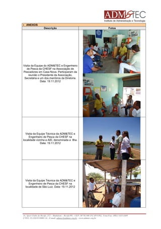 ANEXOS
Descrição

Fotos

Visita da Equipe do ADM&TEC e Engenheiro
de Pesca da CHESF na Associação de
Pescadores em Casa Nova. Participaram da
reunião o Presidente da Associação,
Secretária e um dos membros da Diretoria.
Data: 19.11.2012

Visita da Equipe Técnica da ADM&TEC e
Engenheiro de Pesca da CHESF na
localidade vizinha a AID, denominada a Ilha.
Data: 19.11.2012

Visita da Equipe Técnica da ADM&TEC e
Engenheiro de Pesca da CHESF na
localidade de São Luiz. Data: 19.11.2012

Av. Sport Clube do Recife, 252 – Madalena – Recife/PE - CEP: 50750.500 (FCAP/UPE) Fone/Fax: (081) 3445-4469
CNPJ: 35.328.913/0001-16 - E-mail: admtec@admtec.org.br - www.admtec.org.br

 