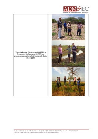 Visita da Equipe Técnica da ADM&TEC e
Engenheiro de Pesca da CHESF nas
propriedades dos beneficiários da AID. Data:
20.11.2012

Av. Sport Clube do Recife, 252 – Madalena – Recife/PE - CEP: 50750.500 (FCAP/UPE) Fone/Fax: (081) 3445-4469
CNPJ: 35.328.913/0001-16 - E-mail: admtec@admtec.org.br - www.admtec.org.br

 