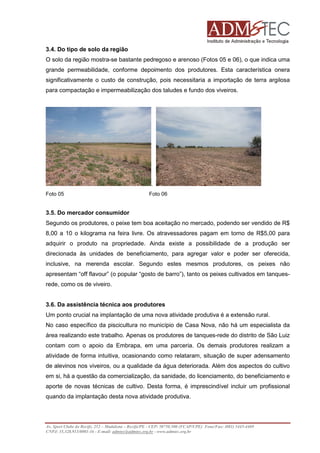 3.4. Do tipo de solo da região
O solo da região mostra-se bastante pedregoso e arenoso (Fotos 05 e 06), o que indica uma
grande permeabilidade, conforme depoimento dos produtores. Esta característica onera
significativamente o custo de construção, pois necessitaria a importação de terra argilosa
para compactação e impermeabilização dos taludes e fundo dos viveiros.

.
Foto 05

Foto 06

3.5. Do mercador consumidor
Segundo os produtores, o peixe tem boa aceitação no mercado, podendo ser vendido de R$
8,00 a 10 o kilograma na feira livre. Os atravessadores pagam em torno de R$5,00 para
adquirir o produto na propriedade. Ainda existe a possibilidade de a produção ser
direcionada às unidades de beneficiamento, para agregar valor e poder ser oferecida,
inclusive, na merenda escolar. Segundo estes mesmos produtores, os peixes não
apresentam “off flavour” (o popular “gosto de barro”), tanto os peixes cultivados em tanquesrede, como os de viveiro.
3.6. Da assistência técnica aos produtores
Um ponto crucial na implantação de uma nova atividade produtiva é a extensão rural.
No caso específico da piscicultura no município de Casa Nova, não há um especialista da
área realizando este trabalho. Apenas os produtores de tanques-rede do distrito de São Luiz
contam com o apoio da Embrapa, em uma parceria. Os demais produtores realizam a
atividade de forma intuitiva, ocasionando como relataram, situação de super adensamento
de alevinos nos viveiros, ou a qualidade da água deteriorada. Além dos aspectos do cultivo
em si, há a questão da comercialização, da sanidade, do licenciamento, do beneficiamento e
aporte de novas técnicas de cultivo. Desta forma, é imprescindível incluir um profissional
quando da implantação desta nova atividade produtiva.

Av. Sport Clube do Recife, 252 – Madalena – Recife/PE - CEP: 50750.500 (FCAP/UPE) Fone/Fax: (081) 3445-4469
CNPJ: 35.328.913/0001-16 - E-mail: admtec@admtec.org.br - www.admtec.org.br

 