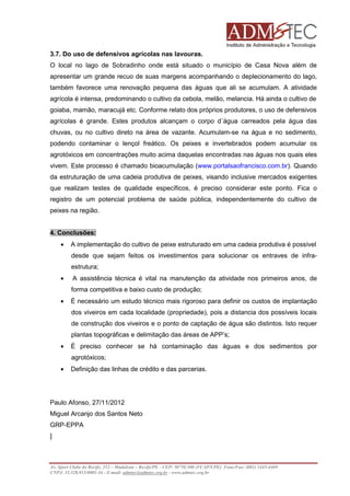 3.7. Do uso de defensivos agrícolas nas lavouras.
O local no lago de Sobradinho onde está situado o município de Casa Nova além de
apresentar um grande recuo de suas margens acompanhando o deplecionamento do lago,
também favorece uma renovação pequena das águas que ali se acumulam. A atividade
agrícola é intensa, predominando o cultivo da cebola, melão, melancia. Há ainda o cultivo de
goiaba, mamão, maracujá etc. Conforme relato dos próprios produtores, o uso de defensivos
agrícolas é grande. Estes produtos alcançam o corpo d´água carreados pela água das
chuvas, ou no cultivo direto na área de vazante. Acumulam-se na água e no sedimento,
podendo contaminar o lençol freático. Os peixes e invertebrados podem acumular os
agrotóxicos em concentrações muito acima daquelas encontradas nas águas nos quais eles
vivem. Este processo é chamado bioacumulação (www.portalsaofrancisco.com.br). Quando
da estruturação de uma cadeia produtiva de peixes, visando inclusive mercados exigentes
que realizam testes de qualidade específicos, é preciso considerar este ponto. Fica o
registro de um potencial problema de saúde pública, independentemente do cultivo de
peixes na região.

4. Conclusões:
•

A implementação do cultivo de peixe estruturado em uma cadeia produtiva é possível
desde que sejam feitos os investimentos para solucionar os entraves de infraestrutura;

•

A assistência técnica é vital na manutenção da atividade nos primeiros anos, de
forma competitiva e baixo custo de produção;

•

É necessário um estudo técnico mais rigoroso para definir os custos de implantação
dos viveiros em cada localidade (propriedade), pois a distancia dos possíveis locais
de construção dos viveiros e o ponto de captação de água são distintos. Isto requer
plantas topográficas e delimitação das áreas de APP’s;

•

É preciso conhecer se há contaminação das águas e dos sedimentos por
agrotóxicos;

•

Definição das linhas de crédito e das parcerias.

Paulo Afonso, 27/11/2012
Miguel Arcanjo dos Santos Neto
GRP-EPPA
]

Av. Sport Clube do Recife, 252 – Madalena – Recife/PE - CEP: 50750.500 (FCAP/UPE) Fone/Fax: (081) 3445-4469
CNPJ: 35.328.913/0001-16 - E-mail: admtec@admtec.org.br - www.admtec.org.br

 
