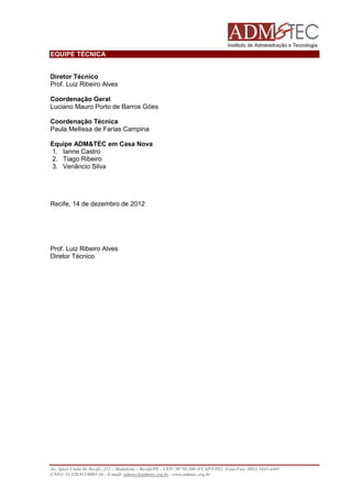 EQUIPE TÉCNICA

Diretor Técnico
Prof. Luiz Ribeiro Alves
Coordenação Geral
Luciano Mauro Porto de Barros Góes
Coordenação Técnica
Paula Mellissa de Farias Campina
Equipe ADM&TEC em Casa Nova
1. Ianne Castro
2. Tiago Ribeiro
3. Venâncio Silva

Recife, 14 de dezembro de 2012

Prof. Luiz Ribeiro Alves
Diretor Técnico

Av. Sport Clube do Recife, 252 – Madalena – Recife/PE - CEP: 50750.500 (FCAP/UPE) Fone/Fax: (081) 3445-4469
CNPJ: 35.328.913/0001-16 - E-mail: admtec@admtec.org.br - www.admtec.org.br

 