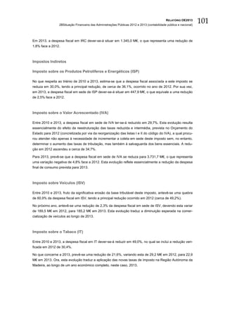 RELATÓRIO OE2013
                 2BSituação Financeira das Administrações Públicas 2012 e 2013 (contabilidade pública e nacional)
                                                                                                                    101

Em 2013, a despesa fiscal em IRC dever-se-á situar em 1.345,0 M€, o que representa uma redução de
1,8% face a 2012.



Impostos Indiretos

Imposto sobre os Produtos Petrolíferos e Energéticos (ISP)

No que respeita ao triénio de 2010 a 2013, estima-se que a despesa fiscal associada a este imposto se
reduza em 30,0%, tendo a principal redução, de cerca de 36,1%, ocorrido no ano de 2012. Por sua vez,
em 2013, a despesa fiscal em sede de ISP dever-se-á situar em 447,9 M€, o que equivale a uma redução
de 2,5% face a 2012.



Imposto sobre o Valor Acrescentado (IVA)

Entre 2010 e 2013, a despesa fiscal em sede de IVA ter-se-á reduzido em 29,7%. Esta evolução resulta
essencialmente do efeito da reestruturação das taxas reduzida e intermédia, prevista no Orçamento do
Estado para 2012 (concretizada por via da reorganização das listas I e II do código do IVA), a qual procu-
rou atender não apenas à necessidade de incrementar a coleta em sede deste imposto sem, no entanto,
determinar o aumento das taxas de tributação, mas também à salvaguarda dos bens essenciais. A redu-
ção em 2012 ascendeu a cerca de 34,7%.

Para 2013, prevê-se que a despesa fiscal em sede de IVA se reduza para 3.731,7 M€, o que representa
uma variação negativa de 4,8% face a 2012. Esta evolução reflete essencialmente a redução da despesa
final de consumo prevista para 2013.



Imposto sobre Veículos (ISV)

Entre 2010 e 2013, fruto da significativa erosão da base tributável deste imposto, antevê-se uma quebra
de 60,9% da despesa fiscal em ISV, tendo a principal redução ocorrido em 2012 (cerca de 49,2%).

No próximo ano, antevê-se uma redução de 2,3% da despesa fiscal em sede de ISV, devendo esta variar
de 189,5 M€ em 2012, para 185,2 M€ em 2013. Esta evolução traduz a diminuição esperada na comer-
cialização de veículos ao longo de 2013.



Imposto sobre o Tabaco (IT)

Entre 2010 e 2013, a despesa fiscal em IT dever-se-á reduzir em 49,0%, no qual se inclui a redução veri-
ficada em 2012 de 30,4%.

No que concerne a 2013, prevê-se uma redução de 21,6%, variando esta de 29,2 M€ em 2012, para 22,9
M€ em 2013. Ora, esta evolução traduz a aplicação das novas taxas de imposto na Região Autónoma da
Madeira, ao longo de um ano económico completo, neste caso, 2013.
 