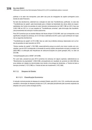 104   RELATÓRIO OE2013
      2BSituação Financeira das Administrações Públicas 2012 e 2013 (contabilidade pública e nacional)




      públicas e do setor dos transportes, para além dos juros de obrigações de capital contingente (coco
      bonds) do setor financeiro;

      No lado dos decréscimos, salientam-se a redução do valor das Transferências, justificada, no caso das
      “Transferências de capital”, pela transmissão para o Estado da titularidade dos ativos afetos às respon-
      sabilidades dos fundos de pensões do setor bancário (remanescente de 2.687,1 M€ em 2012, face aos
      3.263,1 M€ em 2011) e, no que respeita às “Transferências correntes”, pela diminuição das transferên-
      cias provenientes dos serviços e fundos autónomos.

      Para 2013 prevê-se que as receitas efetivas não fiscais atinjam 5.319,9 M€, valor que corresponde a uma
      significativa redução de cobrança, em 31,2% face à estimativa de 2012, para a qual contribuem em espe-
      cial os seguintes decréscimos:

      “Transferências de capital” (-2.731,4 M€), face ao valor da já referida cobrança relacionada com os fun-
      dos de pensões do setor bancário em 2012;

      “Outras receitas de capital” (-130,4 M€), essencialmente porque se prevê uma menor receita com con-
      cessões, que em 2013 corresponde à concessão do serviço público aeroportuário de apoio à aviação civil
      (500,0 M€) e à atribuição das frequências de radiocomunicações de quarta geração (4G), no valor de
      20,0 M€;

      “Comparticipações para a ADSE” (-67,6 M€).

      Por outro lado, preveem-se para 2013 aumentos de cobrança em alguns capítulos, salientando-se os
      “Rendimentos da propriedade” (+364,8 M€), principalmente em resultado do aumento em 228,4 M€ dos
      juros obtidos em relação às denominadas coco bonds e da entrega de dividendos, a “Venda de bens e
      serviços correntes” (+121,2 M€) e a “Venda de bens de investimento” (+97,2 M€).



      III.1.1.2.    Despesa do Estado


          III.1.1.2.1. Classificação Económica

      A redução nominal prevista da despesa do subsetor Estado, para 2013, é de 1,5%, contribuindo para este
      resultado a diminuição da despesa primária em 2,2%, atenuada parcialmente pelo aumento esperado da
      despesa com juros e outros encargos (0,6%).
 