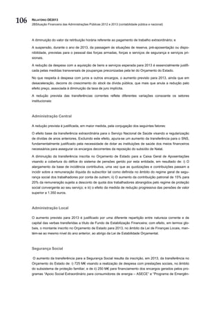 106   RELATÓRIO OE2013
      2BSituação Financeira das Administrações Públicas 2012 e 2013 (contabilidade pública e nacional)




      A diminuição do valor da retribuição horária referente ao pagamento de trabalho extraordinário; e

      A suspensão, durante o ano de 2013, da passagem às situações de reserva, pré-aposentação ou dispo-
      nibilidade, previstas para o pessoal das forças armadas, forças e serviços de segurança e serviços pri-
      sionais.

      A redução da despesa com a aquisição de bens e serviços esperada para 2013 é essencialmente justifi-
      cada pelas medidas transversais de poupanças preconizadas pela lei do Orçamento do Estado.

      No que respeita à despesa com juros e outros encargos, o aumento previsto para 2013, ainda que em
      desaceleração, decorre do crescimento do stock da dívida pública, que mais que anula a redução pelo
      efeito preço, associada à diminuição da taxa de juro implícita.

      A redução prevista das transferências correntes reflete diferentes variações consoante os setores
      institucionais:



      Administração Central

      A redução prevista é justificada, em maior medida, pela conjugação dos seguintes fatores:

      O efeito base da transferência extraordinária para o Serviço Nacional de Saúde visando a regularização
      de dívidas de anos anteriores. Excluindo este efeito, apura-se um aumento da transferência para o SNS,
      fundamentalmente justificado pela necessidade de dotar as instituições de saúde dos meios financeiros
      necessários para assegurar os encargos decorrentes da reposição do subsídio de Natal.

      A diminuição da transferência inscrita no Orçamento de Estado para a Caixa Geral de Aposentações
      visando a cobertura do défice do sistema de pensões gerido por esta entidade, em resultado de: i) O
      alargamento da base de incidência contributiva, uma vez que as quotizações e contribuições passam a
      incidir sobre a remuneração ilíquida do subscritor tal como definida no âmbito do regime geral de segu-
      rança social dos trabalhadores por conta de outrem; ii) O aumento da contribuição patronal de 15% para
      20% da remuneração sujeita a desconto de quota dos trabalhadores abrangidos pelo regime de proteção
      social convergente ao seu serviço; e iii) o efeito da medida de redução progressiva das pensões de valor
      superior a 1.350 euros.



      Administração Local

      O aumento previsto para 2013 é justificado por uma diferente repartição entre natureza corrente e de
      capital das verbas transferidas a título de Fundo de Estabilização Financeira; com efeito, em termos glo-
      bais, o montante inscrito no Orçamento de Estado para 2013, no âmbito da Lei de Finanças Locais, man-
      tém-se ao mesmo nível do ano anterior, ao abrigo da Lei de Estabilidade Orçamental.



      Segurança Social

      O aumento da transferência para a Segurança Social resulta da inscrição, em 2013, da transferência no
      Orçamento do Estado de: i) 725 M€ visando a realização de despesa com prestações sociais, no âmbito
      do subsistema de proteção familiar; e de ii) 250 M€ para financiamento dos encargos gerados pelos pro-
      gramas “Apoio Social Extraordinário para consumidores de energia – ASECE” e “Programa de Emergên-
 