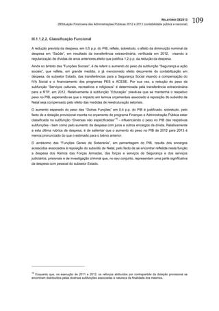 RELATÓRIO OE2013
                  2BSituação Financeira das Administrações Públicas 2012 e 2013 (contabilidade pública e nacional)
                                                                                                                     109

III.1.1.2.2. Classificação Funcional

A redução prevista da despesa, em 0,5 p.p. do PIB, reflete, sobretudo, o efeito da diminuição nominal da
despesa em “Saúde”, em resultado da transferência extraordinária, verificada em 2012,                 visando a
regularização de dívidas de anos anteriores,efeito que justifica 1,2 p.p. da redução da despesa.

Ainda no âmbito das “Funções Sociais”, é de referir o aumento do peso da subfunção “Segurança e ação
sociais”, que reflete, em grande medida, o já mencionado efeito decorrente da contabilização em
despesa, do subsetor Estado, das transferências para a Segurança Social visando a compensação do
IVA Social e o financiamento dos programas PES e ACESE. Por sua vez, a redução do peso da
subfunção “Serviços culturais, recreativos e religiosos” é determinada pela transferência extraordinária
para a RTP, em 2012. Relativamente à subfunção “Educação” prevê-se que se mantenha o respetivo
peso no PIB, esperando-se que o impacto em termos orçamentais associado à reposição do subsídio de
Natal seja compensado pelo efeito das medidas de reestruturação setoriais.

O aumento esperado do peso das “Outras Funções” em 0,4 p.p. do PIB é justificado, sobretudo, pelo
facto de a dotação provisional inscrita no orçamento do programa Finanças e Administração Pública estar
classificada na subfunção “Diversas não especificadas” 10 - influenciando o peso no PIB das respetivas
subfunções - bem como pelo aumento da despesa com juros e outros encargos da dívida. Relativamente
a esta última rubrica de despesa, é de salientar que o aumento do peso no PIB de 2012 para 2013 é
menos pronunciado do que o estimado para o biénio anterior.

O acréscimo das “Funções Gerais de Soberania”, em percentagem do PIB, resulta dos encargos
acrescidos associados à reposição do subsídio de Natal, pelo facto de se encontrar refletida nesta função
a despesa dos Ramos das Forças Armadas, das forças e serviços de Segurança e dos serviços
judiciários, prisionais e de investigação criminal que, no seu conjunto, representam uma parte significativa
da despesa com pessoal do subsetor Estado.




10
  Enquanto que, na execução de 2011 e 2012, os reforços atribuídos por contrapartida da dotação provisional se
encontram distribuídos pelas diversas subfunções associadas à natureza da finalidade dos mesmos.
 