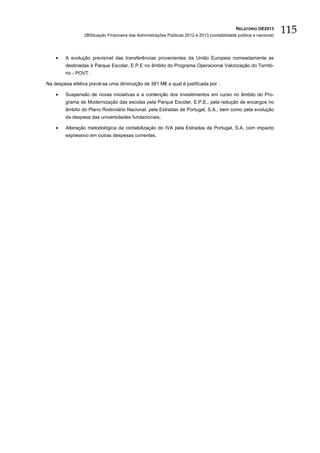 RELATÓRIO OE2013
                 2BSituação Financeira das Administrações Públicas 2012 e 2013 (contabilidade pública e nacional)
                                                                                                                    115

    •   A evolução previsível das transferências provenientes da União Europeia nomeadamente as
        destinadas à Parque Escolar, E.P.E no âmbito do Programa Operacional Valorização do Territó-
        rio - POVT .

Na despesa efetiva prevê-se uma diminuição de 381 M€ a qual é justificada por :

    •   Suspensão de novas iniciativas e a contenção dos investimentos em curso no âmbito do Pro-
        grama de Modernização das escolas pela Parque Escolar, E.P.E., pela redução de encargos no
        âmbito do Plano Rodoviário Nacional, pela Estradas de Portugal, S.A., bem como pela evolução
        da despesa das universidades fundacionais;

    •   Alteração metodológica da contabilização do IVA pela Estradas de Portugal, S.A. com impacto
        expressivo em outras despesas correntes.
 
