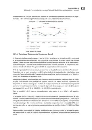 RELATÓRIO OE2013
                 2BSituação Financeira das Administrações Públicas 2012 e 2013 (contabilidade pública e nacional)
                                                                                                                         121

comportamento de 2012, em resultado das medidas de consolidação orçamental que estão a ser imple-
mentadas e das restrições legalmente impostas quanto à assunção de novos compromissos.
                            Gráfico III.1.12. Despesas da administração regional
                                                        (% do PIB)

                      0,5
                      0,5
                      0,4
                      0,4
                      0,3
                    % 0,3
                      0,2
                      0,2
                      0,1
                      0,1
                      0,0
                                2007      2008         2009     2010    2011        2012       2013


                             Despesa com Pessoal                       Aquisição de bens e serviços

                             Despesa de Capital

                     Fonte: Ministério das Finanças.

III.1.4. Receitas e Despesas da Segurança Social

O Orçamento da Segurança Social para o ano de 2013, à semelhança do verificado em 2012, continuará
a ser profundamente influenciado por um conjunto de condicionantes, de ordem externa, de onde se
destaca o efeito da crise das dívidas soberanas na economia europeia e mundial, e de ordem interna,
com saliência para o processo de ajustamento da economia nacional decorrente do compromisso inter-
nacional firmado pelo Estado Português no âmbito do programa de assistência externa.

Fruto do impacto desfavorável da conjuntura económica na situação financeira do Sistema Previdencial –
Repartição, não se prevê concretizar, em 2013, a transferência de quotizações dos trabalhadores para
reforço do Fundo de Estabilização Financeira da Segurança Social, conforme o disposto no n.º 3 do Arti-
go 91.º da Lei de Bases da Segurança Social.

Resultante dos efeitos promovidos pela atual conjuntura económica nacional e europeia sobre as contri-
buições e as despesas com prestação de emprego opera-se um esforço financeiro suplementar do
Orçamento do Estado que assegura o equilíbrio da situação orçamental do sistema de segurança social
com uma transferência extraordinária, em resposta à previsão de execução para o ano de 2012, assim
como para o OSS para 2013, de 856,63 M€ e de 969,75 M€, respetivamente.

Para os anos 2012 e 2013, prevê-se a obtenção de um saldo positivo de 34,14 M€ e 3,1 M€, respetiva-
mente.

O orçamento para 2013 incorpora o impacto de um conjunto de medidas, previstas no Programa de Ajus-
tamento Económico e Financeiro (PAEF) que foram sendo concretizadas ao longo de 2012, como seja o
reforço da aplicação da condição de recursos (Decreto-Lei n.º 133/2012, de 27 de junho), a suspensão da
regra de atualização das pensões, excluindo a atualização das pensões mais baixas (OE 2012), bem
como as alterações ao regime jurídico das prestações de desemprego (Decreto-Lei n.º 64/2012, de 15 de
março.

Reflete também outro conjunto de medidas, a implementar em 2013, com impacto na receita e na despe-
sa, desenvolvidas no ponto do capítulo “políticas sectoriais” do presente relatório reservado à segurança
social.
 