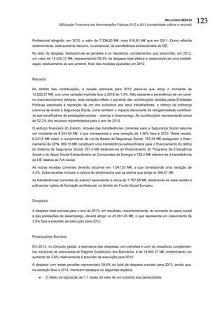 RELATÓRIO OE2013
                  2BSituação Financeira das Administrações Públicas 2012 e 2013 (contabilidade pública e nacional)
                                                                                                                     123

Profissional atingirão, em 2012, o valor de 7.338,20 M€, mais 616,93 M€ que em 2011. Como referido
anteriormente, este aumento decorre, no essencial, da transferência extraordinária do OE.

No lado da despesa, destacam-se as pensões e os respetivos complementos que assumirão, em 2012,
um valor de 14.429,37 M€, representando 59,3% da despesa total efetiva e observando-se uma estabili-
zação relativamente ao ano anterior, fruto das medidas operadas em 2012.



Receita

No âmbito das contribuições, a receita estimada para 2013 prevê-se que atinja o montante de
13.202,21 M€, com uma variação implícita face a 2012 de 1,3%. Não obstante a persistência de um cená-
rio macroeconómico adverso, esta variação reflete o aumento das contribuições devidas pelas Entidades
Públicas associada à reposição de um dos subsídios aos seus trabalhadores, o reforço da cobrança
coerciva de dívida à Segurança Social, como também o impacto decorrente da obrigatoriedade contributi-
va aos beneficiários de prestações sociais – doença e desemprego. As contribuições representarão cerca
de 52,3% dos recursos orçamentados para o ano de 2013.

O esforço financeiro do Estado, através das transferências correntes para a Segurança Social assume
um montante de 8.344,59 M€, o que corresponde a uma variação de 1,36% face a 2012. Desta receita,
6.231,5 M€ visam o cumprimento da Lei de Bases da Segurança Social, 167,34 M€ asseguram o finan-
ciamento da CPN, 969,75 M€ constituem uma transferência extraordinária para o financiamento do défice
do Sistema de Segurança Social, 251,0 M€ destinam-se ao financiamento do Programa de Emergência
Social e do Apoio Social Extraordinário ao Consumidor de Energia e 725,0 M€ referem-se à transferência
do OE relativa ao IVA social.

As outras receitas correntes deverão situar-se em 1.047,53 M€, a que corresponde uma variação de
4,2%. Estas receitas incluem a rubrica de rendimentos que se estima que atinja os 388,87 M€.

As transferências correntes do exterior ascenderão a cerca de 1.757,58 M€, destinando-se essa receita a
cofinanciar ações de formação profissional, no âmbito do Fundo Social Europeu.



Despesa

A despesa total prevista para o ano de 2013, em resultado, maioritariamente, do aumento do apoio social
e das prestações de desemprego, deverá atingir os 25.061,45 M€, o que representa um crescimento de
2,9% face à previsão de execução para 2012.



Prestações Sociais

Em 2013, no cômputo global, a estimativa das despesas com pensões e com os respetivos complemen-
tos, excluindo as associadas ao Regime Substitutivo dos Bancários, é de 14.945,37 M€, evidenciando um
aumento de 3,6% relativamente à previsão de execução para 2012.

A despesa com estas pensões representará 59,6% do total da despesa prevista para 2013, sendo que,
na variação face a 2012, merecem destaque os seguintes aspetos:

    •     O efeito da reposição de 1,1 vezes do valor de um subsídio aos pensionistas;
 