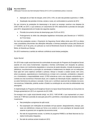 124   RELATÓRIO OE2013
      2BSituação Financeira das Administrações Públicas 2012 e 2013 (contabilidade pública e nacional)




          •    Aplicação de um fator de redução, entre 3,5% e 10%, do valor das pensões superiores a 1.350€;

          •    Atualização das pensões mínimas, sociais e rurais, em continuidade do aumento de 2012.

      No que concerne às prestações de desemprego e de apoio ao emprego, prevê-se uma despesa de
      2.691,16 M€, em 2013, o que evidencia um crescimento de 4,9% relativamente à previsão de execução
      para 2012, designadamente em função dos seguintes aspetos:

          •    Previsão de aumento da taxa de desemprego para 16,4% em 2013;

          •    Prolongamento do efeito das alterações legislativas introduzidas pelo Decreto-Lei n.º 64/2012,
               de 15 de março.

      Ao nível das prestações sociais o Orçamento da Segurança Social reflete ainda para 2013 os efeitos
      mais consolidados decorrentes das alterações efetuadas a diversas prestações sociais pelo Decreto-lei
      n.º 133/2012, de 27 de junho, em particular ao nível do Rendimento Social de Inserção, do Subsídio por
      Morte, do Subsídio por Doença.

      Em 2013 manteremos o sentido de melhorar a eficiência social destas prestações.



      Ação Social

      Em 2013 toda a ação social decorrerá da continuidade da execução do Programa de Emergência Social,
      assente em cinco eixos fundamentais: respostas a famílias confrontadas com situações de pobreza,
      apoios a idosos com rendimentos degradados e consumos de saúde elevados, inclusão de pessoas com
      deficiência, reconhecimento e promoção do voluntariado e fortalecimento da relação com as instituições.
      Esta ação tem como objetivos combater a pobreza; reforçar a inclusão e coesão sociais; bem como,
      ativar as pessoas, capacitando-as e incentivando-as a romper com a exclusão, combatendo o desperdí-
      cio e fomentando a responsabilidade social. O PES entende-se como uma resposta extraordinária, no
      contexto de crise económica e financeira atual, com o objetivo de intervenção focada, adaptável e rigoro-
      sa sobre fenómenos de pobreza e exclusão. Conta com o contributo essencial das entidades da econo-
      mia social que, fortalecidas, poderão auxiliar o Estado na constituição de uma rede de solidariedade mais
      abrangente.

      A implementação do Programa de Emergência Social e do Apoio Social Extraordinário ao Consumidor de
      Energia apresentará em 2013 um orçamento de 251,0 M€.

      Os encargos com a ação social deverão atingir, em 2013, 1.687,49 M€, o que representará um cresci-
      mento de 17 M€ face à previsão de execução para 2012, permitindo a manutenção de elevados níveis de
      investimento:

          •    Nas prestações e programas de ação social;

          •    Na cooperação com instituições da sociedade civil que apoiam, designadamente, crianças, pes-
               soas com deficiência e idosos por forma a se construir um novo paradigma de resposta social
               assente na parceria com os agentes da economia social;

          •    Na rede de equipamentos sociais, no âmbito do programa PARES e da Rede Nacional de Cui-
               dados Continuados Integrados;

          •    Na rede de cantinas sociais iniciada em 2012.
 
