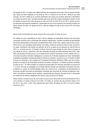 RELATÓRIO OE2013
                                                   Economia Portuguesa: Evolução Recente e Perspetivas para 2013   13
Até agosto de 2012, os preços das matérias-primas não energéticas diminuíram 14% em termos homólo-
gos, depois de terem registado um aumento de 18% no conjunto do ano de 2011. Refira-se que esta
evolução, em 2012, reflete já um aumento significativo dos preços dos produtos agrícolas e alimentares
nos meses de junho e julho, causada sobretudo pela seca dos EUA e pelas inundações no Brasil. A taxa
de inflação na área do euro deve situar-se em cerca de 2,5% em 2012 (2,7% em 2011), devido aos pre-
ços elevados dos produtos energéticos, à depreciação do euro e aos aumentos dos impostos indiretos em
alguns países. De facto, em agosto de 2012, a taxa de inflação da área do euro foi de 2,7% em termos
homólogos.



Diminuição acentuada das taxas de juro de curto prazo na área do euro

Na medida em que a persistência do fraco nível de utilização da capacidade produtiva nas economias
avançadas contribuiu para a moderação das pressões inflacionistas, a política monetária da generalidade
dos países pertencentes a este grupo (nomeadamente, Reino Unido, EUA, Japão e área do euro) carac-
terizou-se por uma orientação expansionista. Com efeito, os Bancos Centrais do Reino Unido, dos EUA e
do Japão, mantiveram, até meados de setembro de 2012, as taxas de juro diretoras ao nível de final de
2010, i.e., próximas de zero. O Conselho do Banco Central Europeu decidiu em julho reduzir as taxas de
juro oficiais em 25 p.b., passando a taxa das operações principais de refinanciamento para 0,75%. Para
além das decisões de taxas de juro, os principais bancos centrais continuaram a tomar medidas não con-
vencionais de política monetária. Destaque-se o anúncio de um terceiro programa de menor restritividade
quantitativa (quantitative easing) pela Reserva Federal em setembro. Na área do euro o Conselho do BCE
anunciou em setembro o seu programa de Transações Monetárias Definitivas (TMD), que visa a salva-
guarda do mecanismo de transmissão de política monetária e assegurar a unicidade da política monetária
na área do euro 1. As TMD consistem na compra de dívida pública em mercado secundário nos prazos de
1 a 3 anos. Para que as obrigações de um Estado Membro possam ser adquiridas é necessário que este-
ja definido um quadro de condicionalidade estrita. Da mesma forma, a perspetiva de abrandamento da
economia mundial tem levado as autoridades monetárias das economias de mercado emergentes a ado-
tarem uma política monetária menos restritiva, caracterizada por descidas das taxas de juro e diminuição
do coeficiente de reservas obrigatórias dos bancos (casos da China e do Brasil).

Neste contexto, as taxas de juro de curto prazo na área do euro diminuíram de forma acentuada em 2012,
com a Euribor a 3 meses a situar-se em 0,76%, em média, no conjunto dos oito primeiros meses (1,4%
em 2011). Nos EUA, a Libor subiu ligeiramente para 0,48% até agosto de 2012, em termos médios
(0,34% em 2011).




1
    Para mais detalhes das TMD veja-se o Boletim Mensal do BCE de setembro 2012.
 