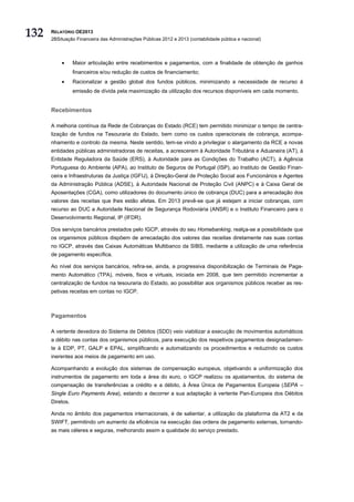 132   RELATÓRIO OE2013
      2BSituação Financeira das Administrações Públicas 2012 e 2013 (contabilidade pública e nacional)




          •      Maior articulação entre recebimentos e pagamentos, com a finalidade de obtenção de ganhos
                 financeiros e/ou redução de custos de financiamento;
          •      Racionalizar a gestão global dos fundos públicos, minimizando a necessidade de recurso à
                 emissão de dívida pela maximização da utilização dos recursos disponíveis em cada momento.


      Recebimentos

      A melhoria contínua da Rede de Cobranças do Estado (RCE) tem permitido minimizar o tempo de centra-
      lização de fundos na Tesouraria do Estado, bem como os custos operacionais de cobrança, acompa-
      nhamento e controlo da mesma. Neste sentido, tem-se vindo a privilegiar o alargamento da RCE a novas
      entidades públicas administradoras de receitas, a acrescerem à Autoridade Tributária e Aduaneira (AT), à
      Entidade Reguladora da Saúde (ERS), à Autoridade para as Condições do Trabalho (ACT), à Agência
      Portuguesa do Ambiente (APA), ao Instituto de Seguros de Portugal (ISP), ao Instituto de Gestão Finan-
      ceira e Infraestruturas da Justiça (IGFIJ), à Direção-Geral de Proteção Social aos Funcionários e Agentes
      da Administração Pública (ADSE), à Autoridade Nacional de Proteção Civil (ANPC) e à Caixa Geral de
      Aposentações (CGA), como utilizadores do documento único de cobrança (DUC) para a arrecadação dos
      valores das receitas que lhes estão afetas. Em 2013 prevê-se que já estejam a iniciar cobranças, com
      recurso ao DUC a Autoridade Nacional de Segurança Rodoviária (ANSR) e o Instituto Financeiro para o
      Desenvolvimento Regional, IP (IFDR).

      Dos serviços bancários prestados pelo IGCP, através do seu Homebanking, realça-se a possibilidade que
      os organismos públicos dispõem de arrecadação dos valores das receitas diretamente nas suas contas
      no IGCP, através das Caixas Automáticas Multibanco da SIBS, mediante a utilização de uma referência
      de pagamento específica.

      Ao nível dos serviços bancários, refira-se, ainda, a progressiva disponibilização de Terminais de Paga-
      mento Automático (TPA), móveis, fixos e virtuais, iniciada em 2008, que tem permitido incrementar a
      centralização de fundos na tesouraria do Estado, ao possibilitar aos organismos públicos receber as res-
      petivas receitas em contas no IGCP.



      Pagamentos

      A vertente devedora do Sistema de Débitos (SDD) veio viabilizar a execução de movimentos automáticos
      a débito nas contas dos organismos públicos, para execução dos respetivos pagamentos designadamen-
      te à EDP, PT, GALP e EPAL, simplificando e automatizando os procedimentos e reduzindo os custos
      inerentes aos meios de pagamento em uso.

      Acompanhando a evolução dos sistemas de compensação europeus, objetivando a uniformização dos
      instrumentos de pagamento em toda a área do euro, o IGCP realizou os ajustamentos, do sistema de
      compensação de transferências a crédito e a débito, à Área Única de Pagamentos Europeia (SEPA –
      Single Euro Payments Area), estando a decorrer a sua adaptação à vertente Pan-Europeia dos Débitos
      Diretos.

      Ainda no âmbito dos pagamentos internacionais, é de salientar, a utilização da plataforma da AT2 e da
      SWIFT, permitindo um aumento da eficiência na execução das ordens de pagamento externas, tornando-
      as mais céleres e seguras, melhorando assim a qualidade do serviço prestado.
 