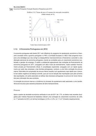 RELATÓRIO OE2013

14   Economia Portuguesa: Evolução Recente e Perspetivas para 2013

                          Gráfico I.1.2. Taxas de juro a 3 meses do mercado monetário
                                                                        (média mensal, em %)

                              6,0

                                                                                                                       Área do Euro
                              5,0
                                                                                                                       EUA
                              4,0


                              3,0


                              2,0


                              1,0


                              0,0
                                    Ago-04




                                                               Ago-06




                                                                                            Ago-08




                                                                                                                       Ago-10




                                                                                                                                                  Ago-12
                                             Abr-05




                                                                          Abr-07




                                                                                                     Abr-09




                                                                                                                                Abr-11
                                                      Dez-05




                                                                                   Dez-07




                                                                                                              Dez-09




                                                                                                                                         Dez-11
                               Fontes: Banco Central Europeu e IGCP.


     I.1.2.   A Economia Portuguesa em 2012

     A economia portuguesa está desde 2011 sob influência do programa de ajustamento económico e finan-
     ceiro acordado entre o governo português e o FMI, a Comissão Europeia e o BCE. Este programa incor-
     pora uma estratégia que visa corrigir os desequilíbrios macroeconómicos e financeiros e proceder a uma
     alteração estrutural da economia portuguesa, criando as condições para um crescimento económico sus-
     tentado e gerador de emprego. O súbito e substancial agravamento das condições de financiamento da
     economia portuguesa em 2011, conjugada com altos níveis de endividamento, impôs substituir financia-
     mento privado por financiamento oficial. A consolidação orçamental, conjugada com um rápido ajusta-
     mento por parte das empresas e das famílias portuguesas, conduziu a uma forte contração da procura
     interna. Este efeito de compressão da procura interna resultou num ajustamento mais rápido que o previs-
     to dos saldos negativos da balança corrente, quer por via da redução das importações quer pelo aumento
     das exportações, em parte associado ao esforço das empresas portuguesas na procura de novos merca-
     dos para colocação dos seus produtos.

     A contração da procura interna e a dinâmica do processo de ajustamento está associada a uma transfe-
     rência de recursos para sectores produtores de bens transacionáveis.



     Procura

     Após a quebra da atividade económica verificada no ano de 2011 de 1,7%, os dados mais recentes divul-
     gados pelo Instituto Nacional de Estatística indicam uma contração do crescimento económico de 2,8%
     no 1.º semestre de 2012, em termos homólogos (-2.3% e -3.3%, no 1.º e 2.º trimestre respetivamente).
 