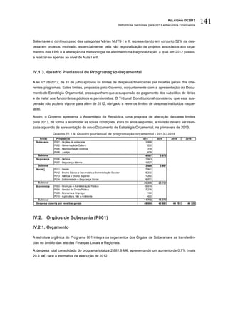 RELATÓRIO OE2013
                                                                        3BPolíticas Sectoriais para 2013 e Recursos Financeiros
                                                                                                                                   141

Salienta-se o contínuo peso das categorias Várias NUTS I e II, representando em conjunto 52% da des-
pesa em projetos, motivado, essencialmente, pela não regionalização de projetos associados aos orça-
mentos das EPR e à alteração da metodologia de aferimento da Regionalização, a qual em 2012 passou
a realizar-se apenas ao nível de Nuts I e II.



IV.1.3. Quadro Plurianual de Programação Orçamental

A lei n.º 28/2012, de 31 de julho aprovou os limites de despesas financiadas por receitas gerais dos dife-
rentes programas. Estes limites, propostos pelo Governo, conjuntamente com a apresentação do Docu-
mento de Estratégia Orçamental, pressuponham que a suspensão do pagamento dos subsídios de férias
e de natal aos funcionários públicos e pensionistas. O Tribunal Constitucional considerou que esta sus-
pensão não poderia vigorar para além de 2012, obrigado a rever os limites de despesa instituídos naque-
la lei.

Assim, o Governo apresenta à Assembleia da República, uma proposta de alteração daqueles limites
para 2013, de forma a acomodar as novas condições. Para os anos seguintes, a revisão deverá ser reali-
zada aquando da apresentação do novo Documento de Estratégia Orçamental, na primavera de 2013.
               Quadro IV.1.9. Quadro plurianual de programação orçamental - 2013 - 2016
    Áreas        Program as                                                              2013      2014        2015      2016
  Soberania    P001 - Órgãos de soberania                                                  2 868
               P002 - Governação e Cultura                                                   222
               P005 - Representação Externa                                                  319
               P008 - Justiça                                                                679
   Subtotal                                                                                4 087      3 676
  Segurança    P006 - Defesa                                                               1 843
               P007 - Segurança Interna                                                    1 827
   Subtotal                                                                                3 669      3 497
  Social       P011 -   Saúde                                                              7 841
               P012 -   Ensino Básico e Secundário e Administração Escolar                 5 232
               P013 -   Ciência e Ensino Superior                                          1 262
               P014 -   Solidariedade e Segurança Social                                   8 871
   Subtotal                                                                               23 205     20 139
  Económ ica   P003 -   Finanças e Administração Pública                                   6 874
               P004 -   Gestão da Dívida Pública                                           7 276
               P009 -   Economia e Emprego                                                   160
               P010 -   Agricultura, Mar e Ambiente                                          422
   Subtotal                                                                               14 732     16 379
  Despesa coberta por receitas gerais                                                     45 694     43 691     44 761    46 320




IV.2. Órgãos de Soberania (P001)

IV.2.1. Orçamento

A estrutura orgânica do Programa 001 integra os orçamentos dos Órgãos de Soberania e as transferên-
cias no âmbito das leis das Finanças Locais e Regionais.

A despesa total consolidada do programa totaliza 2.881,8 M€, apresentando um aumento de 0,7% (mais
20,3 M€) face à estimativa de execução de 2012.
 