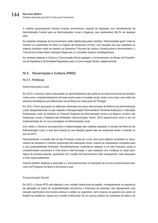 144   RELATÓRIO OE2013
      Políticas Sectoriais para 2013 e Recursos Financeiros




      A medida preponderante (Outras funções económicas) respeita às despesas com transferências da
      Administração Central para as Administrações Local e Regional, que representam 88,2% da despesa
      total.

      As restantes despesas de funcionamento estão distribuídas pelas medidas “Administração geral” onde se
      inserem os orçamentos de todos os Órgãos de Soberania (10,8%), com exceção dos que respeitam ao
      sistema Judiciário onde se inserem os Supremos Tribunais de Justiça, Constitucional e Administrativo, o
      Tribunal de Contas Sede e Secções Regionais e o Conselho Superior da Magistratura.

      As medidas relativas à Cultura e Comunicação Social agregam o funcionamento do Museu da Presidên-
      cia da República e da Entidade Reguladora para a Comunicação Social, respetivamente.




      IV.3. Governação e Cultura (P002)

      IV.3.1. Políticas

      Administração Local

      Em 2013, o Governo dará continuidade ao aprofundamento das políticas de desenvolvimento de território
      virado para o empreendedorismo de base local e para a inovação social, tendo como base uma matriz de
      sectores estratégicos que diferenciam os territórios em cada parte de Portugal.

      Em 2012, foram aprovados os diplomas referentes aos eixos estruturantes da Reforma da Administração
      Local, designadamente no que respeita à Reorganização Administrativa Territorial Autárquica, à Atividade
      Empresarial Local, ao Estatuto do Pessoal Dirigente da Administração Local e ao Regime Jurídico das
      Autarquias Locais e Estatuto das Entidades Intermunicipais. Assim, 2013 assumir-se-á como o ano da
      implementação de um novo paradigma na Administração Local.

      Com efeito, o Governo acompanhará a implementação das medidas adotadas no âmbito da Reforma da
      Administração Local, a qual terá impacto já nas eleições gerais para as autarquias locais a realizar no
      ano de 2013.

      Adicionalmente, a revisão das Lei das Finanças Locais em curso, terá como objetivo consolidar os meca-
      nismos de disciplina e controlo orçamental das autarquias locais, criando as necessárias condições para
      a sua sustentabilidade financeira. Simultaneamente, pretende-se adequar a Lei das Finanças Locais à
      competitividade económica a nível local e intermunicipal, o que implicará uma mudança no atual para-
      digma de receitas próprias, apostando num modelo de financiamento mais transparente, mais adequado
      e mais responsabilizador.

      Importa também destacar a execução e o acompanhamento na aplicação da Lei dos Compromissos bem
      como do Programa de Apoio à Economia Local.



      Comunicação Social

      Em 2013, o Grupo RTP verá alterado o seu modelo institucional de gestão, nomeadamente na sequência
      da aplicação do plano de sustentabilidade económica e financeira da empresa. Isto representará uma
      redução significativa dos fundos públicos a afetar ao organismo, sem prejuízo da garantia por parte do
      Estado da existência, nesse novo modelo institucional, de um serviço público de conteúdos de rádio e de
 