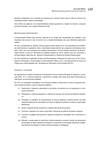 RELATÓRIO OE2013
                                                         3BPolíticas Sectoriais para 2013 e Recursos Financeiros
                                                                                                                   145

televisão consequente com a ambição de mudança que o Governo está a levar a cabo em prol de uma
sociedade moderna, aberta e cosmopolita.

Este critério de exigência e de responsabilidade norteará igualmente a relação do Governo, enquanto
acionista maioritário, com a Agência Noticiosa LUSA.



Modernização Administrativa

A Administração Pública deve procurar organizar-se em função das necessidades dos cidadãos e das
empresas (da procura) e não de acordo com a departamentalização dos seus diferentes organismos
(oferta).

No que à simplificação diz respeito, deverá pugnar-se pela criação de um novo paradigma da simplifica-
ção administrativa e regulatória, dada a maturidade atingida através dos programas concretizados até à
data. O foco num único programa com projetos estruturantes e de forte impacto económico da Adminis-
tração Central e Local, em detrimento de múltiplas medidas de menor impacto, deve ser, doravante, o
principal objetivo nesta área (ex.: Balcão do Empreendedor ou Sistema da Indústria Responsável).

Em 2013 mantém-se a aplicação do Plano de Racionalização e Redução de Custos com as TIC (Tecno-
logias de Informação e Comunicação) na Administração Pública, com o acompanhamento do Grupo de
Projeto para a Racionalização das Tecnologias de Informação e Comunicação (GPTIC).



Desporto e Juventude

No seguimento da criação e entrada em funcionamento do novo Instituto Português do Desporto e Juven-
tude (IPDJ, I.P.), o Governo propõe-se a aprofundar a relação entre estas duas áreas transversais de
intervenção, de uma formada integrada.

Em 2013, as orientações estratégicas e as principais medidas a desenvolver na área do desporto assu-
mem carácter prioritário e visam os seguintes objetivos:

      (i)     Desenvolver o desporto e generalizar a sua prática, em parceria com as autarquias e o movi-
              mento associativo;

      (ii)    Reorganizar a medicina desportiva e melhoria de serviços dos Centros de Medicina Desporti-
              va;

      (iii)   Prosseguir os trabalhos de caracterização do parque desportivo nacional através da Carta
              Desportiva Nacional em articulação com todos os agentes envolvidos na prática e organização
              desportivas;

      (iv) Apoiar o desporto de alto rendimento e melhoria das estruturas de apoio;

      (v)     Promover o Desporto com todos e para todos, reforçando as políticas de saúde e desporto;

      (vi) Promover a projeção internacional do desporto português em articulação com a economia e o
              turismo;

      (vii) Reforçar a preservação do património histórico-desportivo nacional, através da permanente
              dinamização do Museu Nacional do Desporto e incremento da informação disponível na Biblio-
              teca Nacional do Desporto e Centro de Documentação e Investigação
 