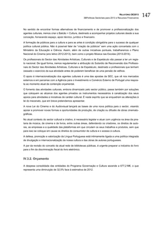 RELATÓRIO OE2013
                                                          3BPolíticas Sectoriais para 2013 e Recursos Financeiros
                                                                                                                    147

No sentido de encontrar formas alternativas de financiamento e de promover a profissionalização dos
agentes culturais, iremos criar o Balcão + Cultura, destinado a acompanhar projetos culturais desde a sua
conceção, fornecendo espaço, apoio técnico, jurídico e financeiro.

A formação de públicos para a cultura e para as artes é condição obrigatória para o sucesso de qualquer
política cultural pública. Não é possível falar de “criação de públicos” sem uma ação concertada com o
Ministério da Educação e Ciência. Assim, além de outras iniciativas pontuais, trabalharemos o Plano
Nacional do Cinema (ano letivo 2012-2013), bem como o projeto Música nas Escolas (2013-2014).

Os profissionais do Sector das Atividades Artísticas, Culturais e de Espetáculo vão passar a ter um regis-
to nacional. De igual forma, iremos regulamentar a atribuição do Subsídio de Reconversão dos Profissio-
nais do Sector das Atividades Artísticas, Culturais e de Espetáculo, destinado a profissionais que tenham
cessado o exercício da sua atividade antes de poderem beneficiar de uma pensão de velhice.

O apoio à internacionalização dos agentes culturais é uma das apostas da SEC, que vê nos mercados
externos e em parcerias com a Agência para o Investimento e Comércio Externo de Portugal uma respos-
ta ao momento atual de contenção orçamental.

O fomento das atividades culturais, embora dinamizado pelo sector público, passa também por soluções
que coloquem ao alcance dos agentes privados os instrumentos necessários à canalização dos seus
apoios para atividades e iniciativas de caráter cultural. É neste espírito que se enquadram as alterações à
lei do mecenato, que em breve pretendemos apresentar.

A nova Lei do Cinema e do Audiovisual lançará as bases de uma nova política para o sector, visando
apoiar e promover novas formas e oportunidades de produção, de criação ou difusão de obras cinemato-
gráficas.

No atual contexto do sector cultural e criativo, é necessário legislar e atuar com urgência na área da pira-
taria de música, de cinema e de livros, entre outras áreas, defendendo os criadores, os direitos de auto-
res, as empresas e a qualidade das plataformas em que circulam os seus trabalhos e produtos, sem que
para isso se coloque em causa os direitos do consumidor de cultura e o acesso à cultura.

A defesa, promoção e valorização da Língua Portuguesa está intimamente ligada a uma política integrada
de divulgação e internacionalização da nossa cultura e das obras de autores portugueses.

A par da revisão do conceito da atual rede de bibliotecas públicas, é urgente preparar a indústria do livro
para o fim da discriminação fiscal do livro eletrónico.


IV.3.2. Orçamento

A despesa consolidada das entidades do Programa Governação e Cultura ascende a 677,2 M€, o que
representa uma diminuição de 32,5% face à estimativa de 2012.
 