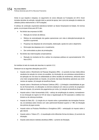 154   RELATÓRIO OE2013
      Políticas Sectoriais para 2013 e Recursos Financeiros




      Ainda no que respeita à despesa, no seguimento do censo efetuado às Fundações em 2012, foram
      tomadas decisões de extinção, redução total ou parcial de apoios, bem como de cessação do estatuto de
      utilidade pública relativamente a 130 Fundações.

      O esforço de contenção orçamental estende-se também ao Sector Empresarial do Estado. Em termos
      gerais, as principais linhas para 2013 são:

          •    No âmbito das empresas do SEE:

                •    Redução do número de efetivos;

                •    Reforço da racionalização dos gastos operacionais com vista à obtenção/manutenção do
                     equilíbrio orçamental;

                •    Poupança nas despesas de comunicações, deslocação, ajudas de custo e alojamento;

                •    Diminuição das despesas com o investimento;

                •    Dar continuidade ao plano de privatizações.

          •    No âmbito das indemnizações compensatórias:

                •    Redução do montante de ICs a atribuir às empresas públicas em aproximadamente 14%
                     face a 2012.


      As medidas do lado da receita são descritas no capítulo II.3.2.

      Destacam-se as seguintes alterações para 2013:

          •    Imposto sobre o Rendimento de Pessoas Singulares (IRS) – (i) aumento da taxa média efetiva
               resultante da redução do número de escalões, da introdução de uma sobretaxa extraordinária e
               da aplicação de uma taxa de solidariedade ao último escalão de rendimentos, atribuindo assim
               uma maior progressividade ao imposto, (ii) aumento das taxas liberatórias aplicáveis aos rendi-
               mentos de capitais, (iii) redução de benefícios fiscais;

          •    Imposto sobre o Rendimento de Pessoas Coletivas (IRC) – (i) limitação à dedutibilidade de gas-
               tos de financiamento, (ii) alterações na derrama estadual com vista ao aumento da progressivi-
               dade do imposto, (iii) aumento dos pagamentos por conta, (iv) redução de benefícios fiscais.

          •    Imposto sobre o Valor Acrescentado (IVA) – esforço de simplificação do sistema, nomeadamen-
               te via introdução do regime do IVA de Caixa e regularização do IVA associado a créditos inco-
               bráveis ou de cobrança duvidosa;

          •    Imposto do Selo (IS) – (i) criação de um imposto sobre a generalidade das transações financei-
               ras, (ii) sobretaxa sobre imóveis com valor patrimonial tributável superior a 1 M€, (iii) tributação
               dos prémios de jogos sociais;

          •    Imposto sobre os Produtos Petrolíferos e Energéticos (ISP) – antecipação do imposto sobre o
               gás natural;

          •    Imposto sobre o Tabaco (IT) – (i) equalização entre diferentes formas de tabaco, (ii) aumento da
               tributação;

          •    Imposto sobre álcool e bebidas alcoólicas (IABA) – aumento da tributação.
 