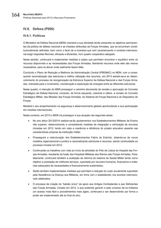 164   RELATÓRIO OE2013
      Políticas Sectoriais para 2013 e Recursos Financeiros




      IV.6. Defesa (P006)

      IV.6.1. Políticas

      O Ministério da Defesa Nacional (MDN) orientará a sua atividade tendo presentes os objetivos permanen-
      tes da política de defesa nacional e as missões atribuídas às Forças Armadas, que se encontram consti-
      tucionalmente definidas, bem como o facto de a incerteza que vem caracterizando o contexto internacio-
      nal exigir respostas flexíveis, eficazes e eficientes, num quadro cooperativo alargado.

      Neste sentido, continuará a implementar medidas e ações que permitam encontrar o equilíbrio entre os
      recursos disponíveis e as necessidades das Forças Armadas, libertando recursos onde eles são menos
      necessários, para os alocar onde realmente fazem falta.

      Concluído o Plano de Redução e Melhoria da Administração Central (PREMAC) no MDN, com a conse-
      quente racionalização das estruturas e melhor utilização dos recursos, em 2013 assistir-se-á ao desen-
      volvimento do processo de reorganização da Estrutura Superior da Defesa Nacional e das Forças Arma-
      das, orientada para o incremento, coordenação e exploração de sinergias entre as diferentes estruturas.

      Neste quadro, é intenção do MDN prosseguir o caminho decorrente da revisão e aprovação do Conceito
      Estratégico de Defesa Nacional, iniciando, de forma sequente, coerente e célere, a revisão do Conceito
      Estratégico Militar, das Missões das Forças Armadas, do Sistema de Forças Nacional e do Dispositivo de
      Forças.

      Manterá o seu empenhamento na segurança e desenvolvimento globais aprofundando a sua participação
      em missões internacionais.

      Neste contexto, em 2013 o MDN irá prosseguir a sua atuação nas seguintes áreas:

          •     No ano letivo 2013/2014 realizar-se-ão ajustamentos nos Estabelecimentos Militares de Ensino
                não superior, desenvolvendo e consolidando medidas de integração e otimização de recursos
                iniciadas em 2012, tendo em vista a coerência e eficiência do projeto educativo assente nas
                características próprias da instituição militar;

          •     Prosseguirá a restruturação dos Estabelecimentos Fabris do Exército, dotando-os de novos
                modelos organizacional e jurídico e racionalizando estruturas e recursos, dando continuidade ao
                processo iniciado em 2012;

          •     Continuarão os trabalhos com vista ao início da atividade do Pólo de Lisboa do Hospital das For-
                ças Armadas, resultante da fusão dos Hospitais Militares dos Ramos das Forças Armadas. Para-
                lelamente, continuará também a avaliação da reforma do sistema de Saúde Militar tendo como
                objetivo a prestação de melhores serviços, suportada por recursos humanos, financeiros e mate-
                riais adequados às necessidades e financeiramente sustentados;

          •     Serão também implementadas medidas que permitam a redução do custo anualmente suportado
                pela Assistência na Doença aos Militares, em linha com o estabelecido nos acordos internacio-
                nais celebrados;

          •     O processo de criação do “balcão único” de apoio aos Antigos Combatentes e aos Deficientes
                das Forças Armadas, iniciado em 2012, e que pretende garantir a este universo de ex-militares
                um acesso mais fácil e procedimentos mais ágeis, continuará a ser desenvolvido por forma a
                poder ser implementado até ao final do ano;
 