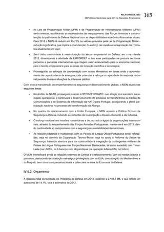 RELATÓRIO OE2013
                                                      3BPolíticas Sectoriais para 2013 e Recursos Financeiros
                                                                                                                165

    •   As Leis de Programação Militar (LPM) e de Programação de Infraestruturas Militares (LPIM)
        serão revistas, equilibrando as necessidades de reequipamento das Forças Armadas e a manu-
        tenção do património da Defesa Nacional com as disponibilidades económico-financeiras atuais.
        Para 2013 o MDN irá reduzir em 45,71% os valores previstos pela Lei de Programação Militar -
        redução significativa que implica a manutenção do esforço de revisão e renegociação de contra-
        tos atualmente em vigor;

    •   Será dada continuidade à reestruturação do sector empresarial da Defesa, em curso desde
        2012, dinamizando a atividade da EMPORDEF e das suas participadas na procura de novos
        parceiros e parcerias internacionais que tragam valor acrescentado para a economia nacional,
        para o tecido empresarial e para as áreas da inovação científica e tecnológica;

    •   Prosseguirão os esforços de coordenação com outros Ministérios em áreas onde o aproveita-
        mento de capacidades e de sinergias pode potenciar e reforçar a capacidade de resposta nacio-
        nal perante diversas situações de interesse público.

Com vista à manutenção do empenhamento na segurança e desenvolvimento globais, o MDN atuará nas
seguintes áreas:

    •   No âmbito da NATO, prosseguirá o apoio à STRIKEFORNATO, que atingiu já a sua plena capa-
        cidade operacional, e continuará o desenvolvimento do processo de transferência da Escola de
        Comunicações e de Sistemas de Informação da NATO para Portugal, assegurando a plena par-
        ticipação nacional no processo de transformação da Aliança;

    •   No quadro do relacionamento com a União Europeia, o MDN apoiará a Política Comum de
        Segurança e Defesa, incluindo as vertentes de Investigação e Desenvolvimento e da Indústria.

    •   O esforço nacional em missões humanitárias e de paz sob a égide de organizações internacio-
        nais, através do empenhamento das Forças Armadas Portuguesas, manter-se-á em 2013, dan-
        do continuidade ao compromisso com a segurança e a estabilidade internacionais;

    •   As relações bilaterais e multilaterais com os Países de Língua Oficial Portuguesa serão reforça-
        das, seja no domínio da Cooperação Técnico-Militar, seja no apoio à Reforma do Sector da
        Segurança, havendo abertura para dar continuidade à integração de contingentes militares de
        Países de Língua Portuguesa nas Forças Nacionais Destacadas, tal como sucedido com Timor-
        Leste (na UNIFIL, no Líbano) e com Moçambique (na operação ATALANTA, no Índico).

O MDN intensificará ainda as relações externas de Defesa e o relacionamento: com os nossos aliados e
parceiros, destacando-se a relação estratégica privilegiada com os EUA; com a região do Mediterrâneo e
do Magreb; bem como com parceiros atuais e potenciais na área da Economia de Defesa.


IV.6.2. Orçamento

A despesa total consolidada do Programa da Defesa em 2013, ascende a 2.188,4 M€, o que reflete um
acréscimo de 14,1%, face à estimativa de 2012.
 