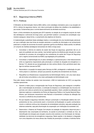168   RELATÓRIO OE2013
      Políticas Sectoriais para 2013 e Recursos Financeiros




      IV.7. Segurança Interna (P007)

      IV.7.1. Políticas

      O Ministério da Administração Interna (MAI) definiu como estratégia orientadora para a sua atuação em
      2013 o reforço da segurança interna, com vista à promoção da defesa dos cidadãos e da estabilidade e
      paz sociais, fundamentais para o normal desenvolvimento da atividade económica.

      Assim, a linha orientadora da proposta para 2013 assentou na adoção de um exigente conjunto de medi-
      das estratégicas e estruturais de longo prazo, que permitam acelerar o processo de consolidação orça-
      mental e assegurar, dessa forma, o cumprimento dos objetivos do Governo.

      A implementação sustentável desta estratégia implica a concretização de uma transformação estrutural,
      em que a definição clara das linhas de atuação sectoriais e a partilha de informação e de conhecimento
      potenciem a criação de economias de escala e garantam ganhos de eficiência. Neste sentido, foi definido
      um conjunto de medidas estratégicas transversais de médio e longo prazo:

          •    Concretizar a reforma do sistema de saúde das forças de segurança, garantindo não só um
               apoio de qualidade aos seus utentes, mas também ganhos de eficiência pela redução de custos
               resultante do processo de convergência dos subsistemas de saúde das Forças de Segurança
               com o regime convencionado da ADSE (cuja legislação já foi publicada);

          •    Concretizar a implementação de um plano estratégico e operacional para o inter-relacionamento
               entre os organismos responsáveis pela prevenção e combate às situações de emergência e o
               Serviço 112, através da sua reorganização em dois centros (Norte e Sul), permitindo assim des-
               ligar as centrais manuais da PSP;

          •    Racionalizar a ocupação do espaço pelos Serviços do MAI, privilegiando a reafectação de patri-
               mónio próprio e o abandono, sempre que possível, da política de arrendamento de imóveis;

          •    Requalificar as infraestruturas e equipamentos da Administração Interna, com uma maior aloca-
               ção de fundos comunitários e uma maior participação da Administração Local.

      Para além destas medidas de carácter mais transversal, o MAI irá implementar em 2013, as seguintes
      medidas operacionais:

          •    Garantir a médio prazo a reorganização das Forças de Segurança, para assegurar a simplifica-
               ção e racionalização de processos, a contenção da despesa e a rentabilização dos recursos dis-
               poníveis com vista ao aumento da sua capacidade operativa. Assim, prevêem-se alterações aos
               diplomas orgânicos e estatutários da Polícia de Segurança Pública e da Guarda Nacional Repu-
               blicana, que introduzam mecanismos mais flexíveis e incrementem a eficácia da utilização dos
               recursos e a eficiência dos procedimentos;

          •    No que respeita à segurança rodoviária, reforçar a prevenção e a fiscalização seletiva dos com-
               portamentos de risco, promovendo assim o incremento da fiscalização no quadro contraordena-
               cional e a melhoria contínua dos indicadores de sinistralidade rodoviária, seja pela avaliação dos
               sistemas existentes, seja pela dinamização da cooperação com instituições da sociedade civil;

          •    Desenvolver o Sistema de Proteção Civil através da avaliação do dispositivo disponível para o
               desempenho das corporações de bombeiros, da aposta na prevenção e combate ao risco, da
               intensificação de sinergias para atuação conjunta entre sectores e da dinamização da interope-
               rabilidade nos domínios da emergência e segurança. Neste capítulo, é de destacar a integração
               num único dispositivo de meios aéreos das missões de prevenção e combate a incêndios flores-
 