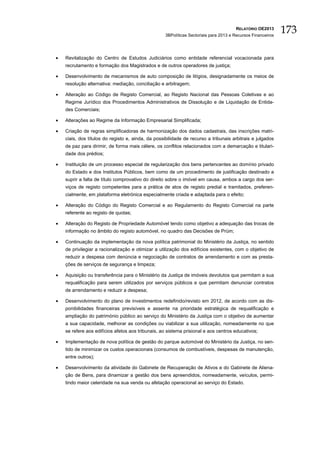 RELATÓRIO OE2013
                                                   3BPolíticas Sectoriais para 2013 e Recursos Financeiros
                                                                                                             173

•   Revitalização do Centro de Estudos Judiciários como entidade referencial vocacionada para
    recrutamento e formação dos Magistrados e de outros operadores de justiça;

•   Desenvolvimento de mecanismos de auto composição de litígios, designadamente os meios de
    resolução alternativa: mediação, conciliação e arbitragem;

•   Alteração ao Código de Registo Comercial, ao Registo Nacional das Pessoas Coletivas e ao
    Regime Jurídico dos Procedimentos Administrativos de Dissolução e de Liquidação de Entida-
    des Comerciais;

•   Alterações ao Regime da Informação Empresarial Simplificada;

•   Criação de regras simplificadoras de harmonização dos dados cadastrais, das inscrições matri-
    ciais, dos títulos do registo e, ainda, da possibilidade de recurso a tribunais arbitrais e julgados
    de paz para dirimir, de forma mais célere, os conflitos relacionados com a demarcação e titulari-
    dade dos prédios;

•   Instituição de um processo especial de regularização dos bens pertencentes ao domínio privado
    do Estado e dos Institutos Públicos, bem como de um procedimento de justificação destinado a
    suprir a falta de título comprovativo do direito sobre o imóvel em causa, ambos a cargo dos ser-
    viços de registo competentes para a prática de atos de registo predial e tramitados, preferen-
    cialmente, em plataforma eletrónica especialmente criada e adaptada para o efeito;

•   Alteração do Código do Registo Comercial e ao Regulamento do Registo Comercial na parte
    referente ao registo de quotas;

•   Alteração do Registo de Propriedade Automóvel tendo como objetivo a adequação das trocas de
    informação no âmbito do registo automóvel, no quadro das Decisões de Prüm;

•   Continuação da implementação da nova política patrimonial do Ministério da Justiça, no sentido
    de privilegiar a racionalização e otimizar a utilização dos edifícios existentes, com o objetivo de
    reduzir a despesa com denúncia e negociação de contratos de arrendamento e com as presta-
    ções de serviços de segurança e limpeza;

•   Aquisição ou transferência para o Ministério da Justiça de imóveis devolutos que permitam a sua
    requalificação para serem utilizados por serviços públicos e que permitam denunciar contratos
    de arrendamento e reduzir a despesa;

•   Desenvolvimento do plano de investimentos redefinido/revisto em 2012, de acordo com as dis-
    ponibilidades financeiras previsíveis e assente na prioridade estratégica de requalificação e
    ampliação do património público ao serviço do Ministério da Justiça com o objetivo de aumentar
    a sua capacidade, melhorar as condições ou viabilizar a sua utilização, nomeadamente no que
    se refere aos edifícios afetos aos tribunais, ao sistema prisional e aos centros educativos;

•   Implementação de nova política de gestão do parque automóvel do Ministério da Justiça, no sen-
    tido de minimizar os custos operacionais (consumos de combustíveis, despesas de manutenção,
    entre outros);

•   Desenvolvimento da atividade do Gabinete de Recuperação de Ativos e do Gabinete de Aliena-
    ção de Bens, para dinamizar a gestão dos bens apreendidos, nomeadamente, veículos, permi-
    tindo maior celeridade na sua venda ou afetação operacional ao serviço do Estado.
 