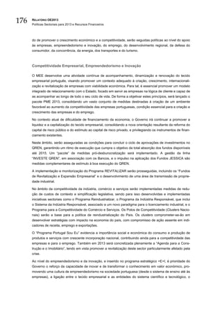 176   RELATÓRIO OE2013
      Políticas Sectoriais para 2013 e Recursos Financeiros




      do de promover o crescimento económico e a competitividade, serão seguidas políticas ao nível do apoio
      às empresas, empreendedorismo e inovação, do emprego, do desenvolvimento regional, da defesa do
      consumidor, da concorrência, da energia, dos transportes e do turismo.



      Competitividade Empresarial, Empreendedorismo e Inovação

      O MEE desenvolve uma atividade contínua de acompanhamento, dinamização e renovação do tecido
      empresarial português, visando promover um contexto adequado à criação, crescimento, internacionali-
      zação e revitalização de empresas com viabilidade económica. Para tal, é essencial promover um modelo
      integrado de relacionamento com o Estado, focado em servir as empresas na lógica de cliente e capaz de
      as acompanhar ao longo de todo o seu ciclo de vida. De forma a objetivar estes princípios, será lançado o
      pacote PME 2013, consolidando um vasto conjunto de medidas destinadas à criação de um ambiente
      favorável ao aumento da competitividade das empresas portuguesas, condição essencial para a criação e
      crescimento das empresas e do emprego.

      No contexto atual de dificuldade de financiamento da economia, o Governo irá continuar a promover a
      liquidez e a capitalização do tecido empresarial, consolidando a nova orientação resultante da reforma do
      capital de risco público e do estímulo ao capital de risco privado, e privilegiando os instrumentos de finan-
      ciamento existentes.

      Neste âmbito, serão asseguradas as condições para concluir o ciclo de aprovações de investimentos no
      QREN, garantindo um ritmo de execução que cumpra o objetivo da total absorção dos fundos disponíveis
      até 2015. Um “pacote” de medidas pró-desburocratização será implementado. A gestão da linha
      “INVESTE QREN”, em associação com os Bancos, e o impulso na aplicação dos Fundos JESSICA são
      medidas complementares de estímulo à boa execução do QREN.

      A implementação e monitorização do Programa REVITALIZAR serão prosseguidas, incluindo os “Fundos
      de Revitalização e Expansão Empresarial” e o desenvolvimento de uma área de transmissão de proprie-
      dade industrial.

      No âmbito da competitividade da indústria, comércio e serviços serão implementadas medidas de redu-
      ção de custos de contexto e simplificação legislativa, sendo para isso desenvolvidas e implementadas
      iniciativas sectoriais como o Programa Reindustrializar, o Programa da Indústria Responsável, que inclui
      o Sistema da Indústria Responsável, associado a um novo paradigma para o licenciamento industrial, e o
      Programa para a Competitividade do Comércio e Serviços. Os Polos de Competitividade (Clusters Nacio-
      nais) serão a base para a política de reindustrialização do País. Os clusters comprometer-se-ão em
      desenvolver estratégias com impacto na economia do país, com compromisso de ação assente em indi-
      cadores de receita, emprego e exportações.

      O “Programa Portugal Sou Eu” evidencia a importância social e económica do consumo e produção de
      produtos e serviços com crescente incorporação nacional, contribuindo ainda para a competitividade das
      empresas e para o emprego. Também em 2013 será concretizada plenamente a “Agenda para a Cons-
      trução e o Imobiliário”, tendo em vista promover a revitalização deste sector particularmente afetado pela
      crise.

      Ao nível do empreendedorismo e da inovação, e inserido no programa estratégico +E+I, é prioridade do
      Governo o reforço da capacidade de inovar e de transformar o conhecimento em valor económico, pro-
      movendo uma cultura de empreendedorismo na sociedade portuguesa (desde o sistema de ensino até às
      empresas), a ligação entre o tecido empresarial e as entidades do sistema científico e tecnológico, o
 