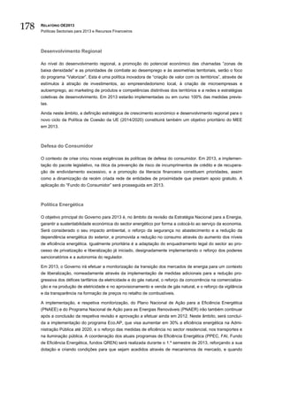 178   RELATÓRIO OE2013
      Políticas Sectoriais para 2013 e Recursos Financeiros




      Desenvolvimento Regional

      Ao nível do desenvolvimento regional, a promoção do potencial económico das chamadas “zonas de
      baixa densidade” e as prioridades de combate ao desemprego e às assimetrias territoriais, serão o foco
      do programa “Valorizar”. Esta é uma política inovadora de “criação de valor com os territórios”, através de
      estímulos à atração de investimentos, ao empreendedorismo local, à criação de microempresas e
      autoemprego, ao marketing de produtos e competências distintivas dos territórios e a redes e estratégias
      coletivas de desenvolvimento. Em 2013 estarão implementadas ou em curso 100% das medidas previs-
      tas.

      Ainda neste âmbito, a definição estratégica de crescimento económico e desenvolvimento regional para o
      novo ciclo da Política de Coesão da UE (2014/2020) constituirá também um objetivo prioritário do MEE
      em 2013.



      Defesa do Consumidor

      O contexto de crise criou novas exigências às políticas de defesa do consumidor. Em 2013, a implemen-
      tação do pacote legislativo, na ótica da prevenção de risco de incumprimentos de crédito e de recupera-
      ção de endividamento excessivo, e a promoção da literacia financeira constituem prioridades, assim
      como a dinamização da recém criada rede de entidades de proximidade que prestam apoio gratuito. A
      aplicação do “Fundo do Consumidor” será prosseguida em 2013.



      Política Energética

      O objetivo principal do Governo para 2013 é, no âmbito da revisão da Estratégia Nacional para a Energia,
      garantir a sustentabilidade económica do sector energético por forma a colocá-lo ao serviço da economia.
      Será considerado o seu impacto ambiental, o reforço da segurança no abastecimento e a redução da
      dependência energética do exterior, e promovida a redução no consumo através do aumento dos níveis
      de eficiência energética. Igualmente prioritária é a adaptação do enquadramento legal do sector ao pro-
      cesso de privatização e liberalização já iniciado, designadamente implementando o reforço dos poderes
      sancionatórios e a autonomia do regulador.

      Em 2013, o Governo irá efetuar a monitorização da transição dos mercados de energia para um contexto
      de liberalização, nomeadamente através da implementação de medidas adicionais para a redução pro-
      gressiva dos défices tarifários da eletricidade e do gás natural, o reforço da concorrência na comercializa-
      ção e na produção de eletricidade e no aprovisionamento e venda de gás natural, e o reforço da vigilância
      e da transparência na formação de preços no retalho de combustíveis.

      A implementação, e respetiva monitorização, do Plano Nacional de Ação para a Eficiência Energética
      (PNAEE) e do Programa Nacional de Ação para as Energias Renováveis (PNAER) irão também continuar
      após a conclusão da respetiva revisão e aprovação a efetuar ainda em 2012. Neste âmbito, será concluí-
      da a implementação do programa Eco.AP, que visa aumentar em 30% a eficiência energética na Admi-
      nistração Pública até 2020, e o reforço das medidas de eficiência no sector residencial, nos transportes e
      na iluminação pública. A coordenação dos atuais programas de Eficiência Energética (PPEC, FAI, Fundo
      de Eficiência Energética, fundos QREN) será realizada durante o 1.º semestre de 2013, reforçando a sua
      dotação e criando condições para que sejam acedidos através de mecanismos de mercado, e quando
 