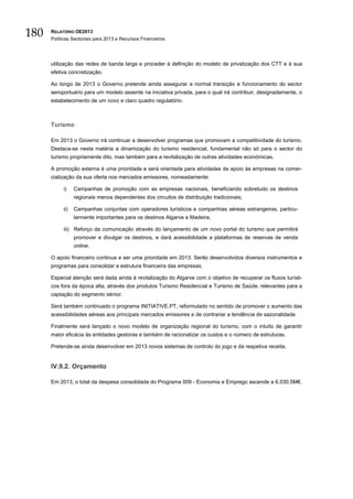 180   RELATÓRIO OE2013
      Políticas Sectoriais para 2013 e Recursos Financeiros




      utilização das redes de banda larga e proceder à definição do modelo de privatização dos CTT e à sua
      efetiva concretização.

      Ao longo de 2013 o Governo pretende ainda assegurar a normal transição e funcionamento do sector
      aeroportuário para um modelo assente na iniciativa privada, para o qual irá contribuir, designadamente, o
      estabelecimento de um novo e claro quadro regulatório.



      Turismo

      Em 2013 o Governo irá continuar a desenvolver programas que promovam a competitividade do turismo.
      Destaca-se nesta matéria a dinamização do turismo residencial, fundamental não só para o sector do
      turismo propriamente dito, mas também para a revitalização de outras atividades económicas.

      A promoção externa é uma prioridade e será orientada para atividades de apoio às empresas na comer-
      cialização da sua oferta nos mercados emissores, nomeadamente:

           i)    Campanhas de promoção com as empresas nacionais, beneficiando sobretudo os destinos
                 regionais menos dependentes dos circuitos de distribuição tradicionais;

           ii)   Campanhas conjuntas com operadores turísticos e companhias aéreas estrangeiras, particu-
                 larmente importantes para os destinos Algarve e Madeira;

           iii) Reforço da comunicação através do lançamento de um novo portal do turismo que permitirá
                 promover e divulgar os destinos, e dará acessibilidade a plataformas de reservas de venda
                 online.

      O apoio financeiro continua a ser uma prioridade em 2013. Serão desenvolvidos diversos instrumentos e
      programas para consolidar a estrutura financeira das empresas.

      Especial atenção será dada ainda à revitalização do Algarve com o objetivo de recuperar os fluxos turísti-
      cos fora da época alta, através dos produtos Turismo Residencial e Turismo de Saúde, relevantes para a
      captação do segmento sénior.

      Será também continuado o programa INITIATIVE.PT, reformulado no sentido de promover o aumento das
      acessibilidades aéreas aos principais mercados emissores e de contrariar a tendência de sazonalidade.

      Finalmente será lançado o novo modelo de organização regional do turismo, com o intuito de garantir
      maior eficácia às entidades gestoras e também de racionalizar os custos e o número de estruturas.

      Pretende-se ainda desenvolver em 2013 novos sistemas de controlo do jogo e da respetiva receita.


      IV.9.2. Orçamento

      Em 2013, o total da despesa consolidada do Programa 009 - Economia e Emprego ascende a 6.030,5M€.
 